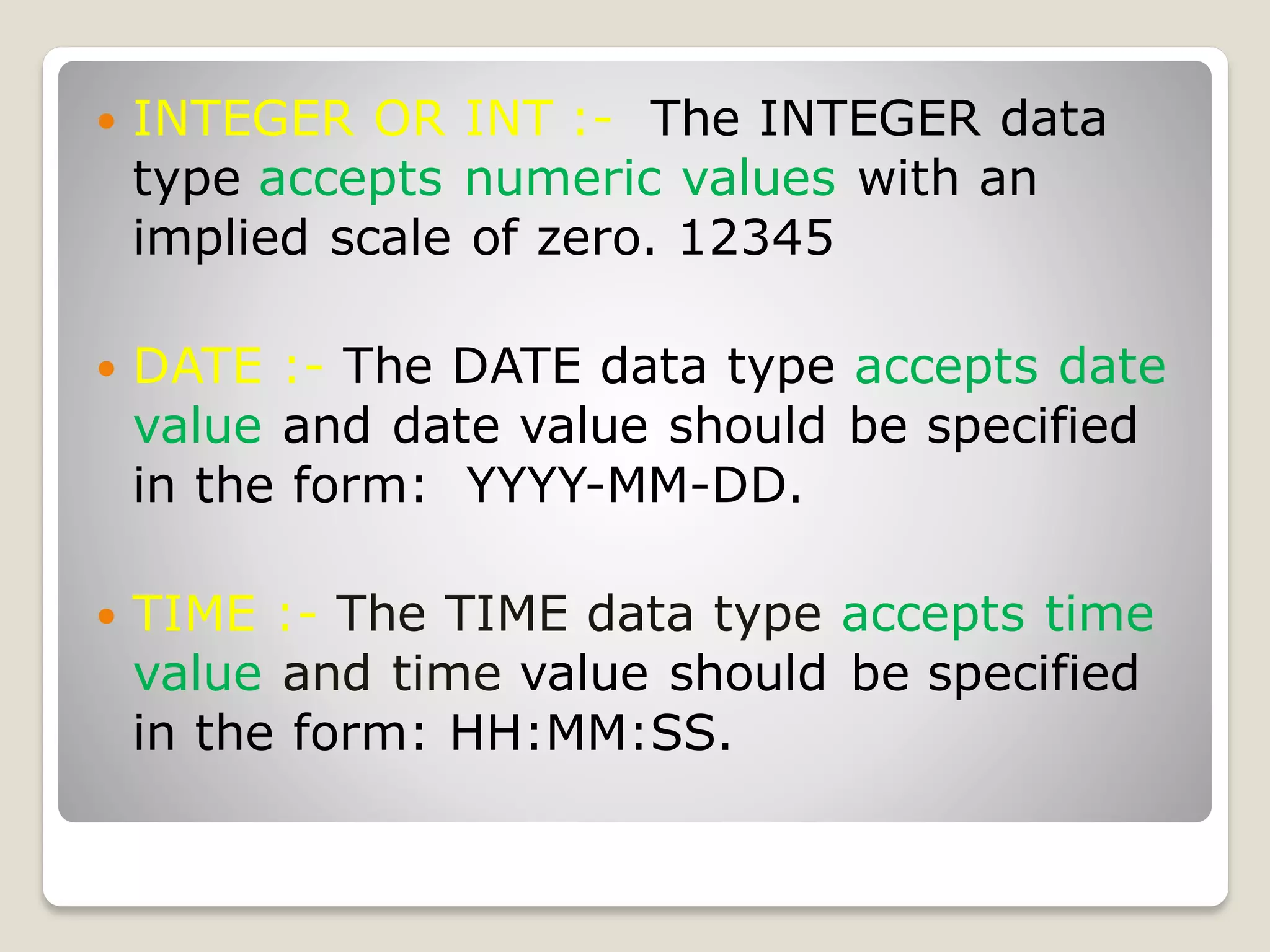  INTEGER OR INT :- The INTEGER data
type accepts numeric values with an
implied scale of zero. 12345
 DATE :- The DATE data type accepts date
value and date value should be specified
in the form: YYYY-MM-DD.
 TIME :- The TIME data type accepts time
value and time value should be specified
in the form: HH:MM:SS.
 