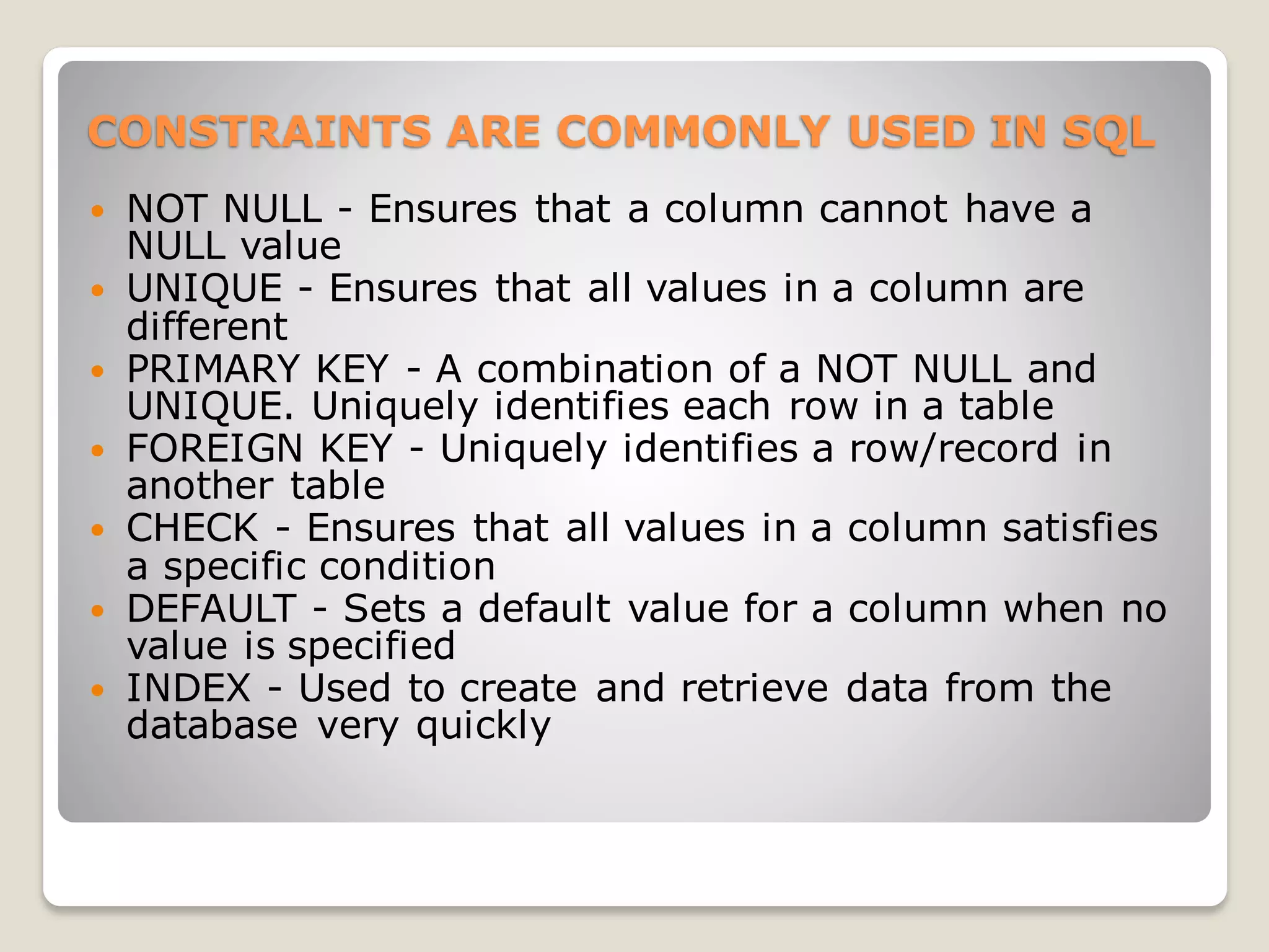 CONSTRAINTS ARE COMMONLY USED IN SQL
 NOT NULL - Ensures that a column cannot have a
NULL value
 UNIQUE - Ensures that all values in a column are
different
 PRIMARY KEY - A combination of a NOT NULL and
UNIQUE. Uniquely identifies each row in a table
 FOREIGN KEY - Uniquely identifies a row/record in
another table
 CHECK - Ensures that all values in a column satisfies
a specific condition
 DEFAULT - Sets a default value for a column when no
value is specified
 INDEX - Used to create and retrieve data from the
database very quickly
 