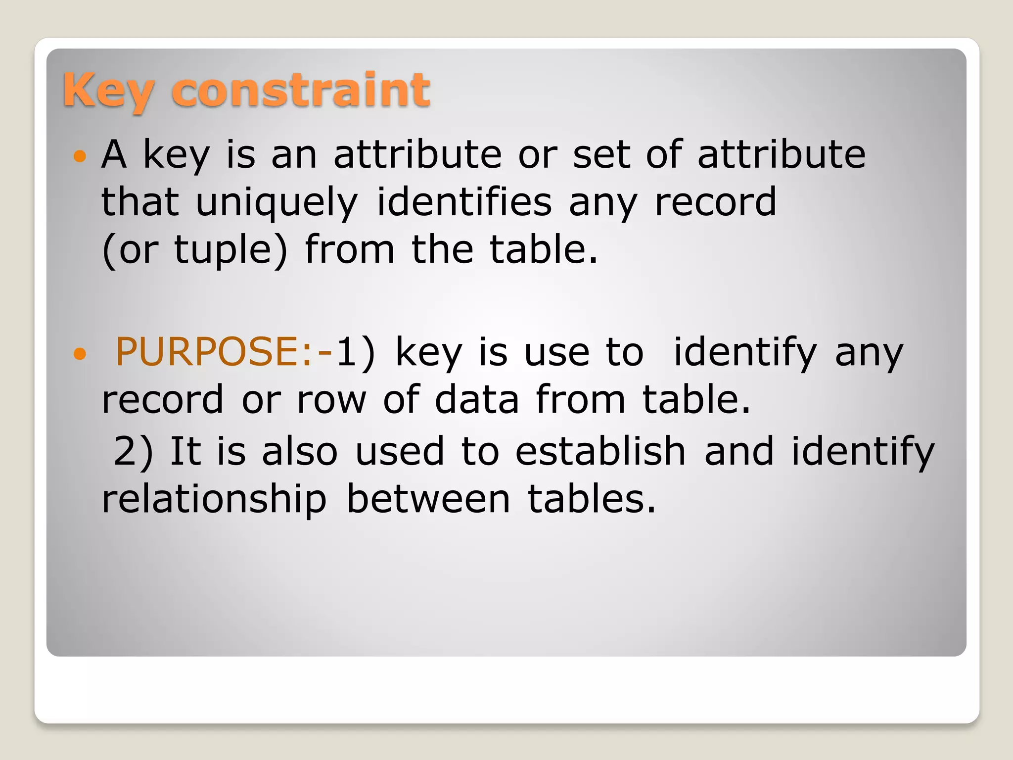 Key constraint
 A key is an attribute or set of attribute
that uniquely identifies any record
(or tuple) from the table.
 PURPOSE:-1) key is use to identify any
record or row of data from table.
2) It is also used to establish and identify
relationship between tables.
 