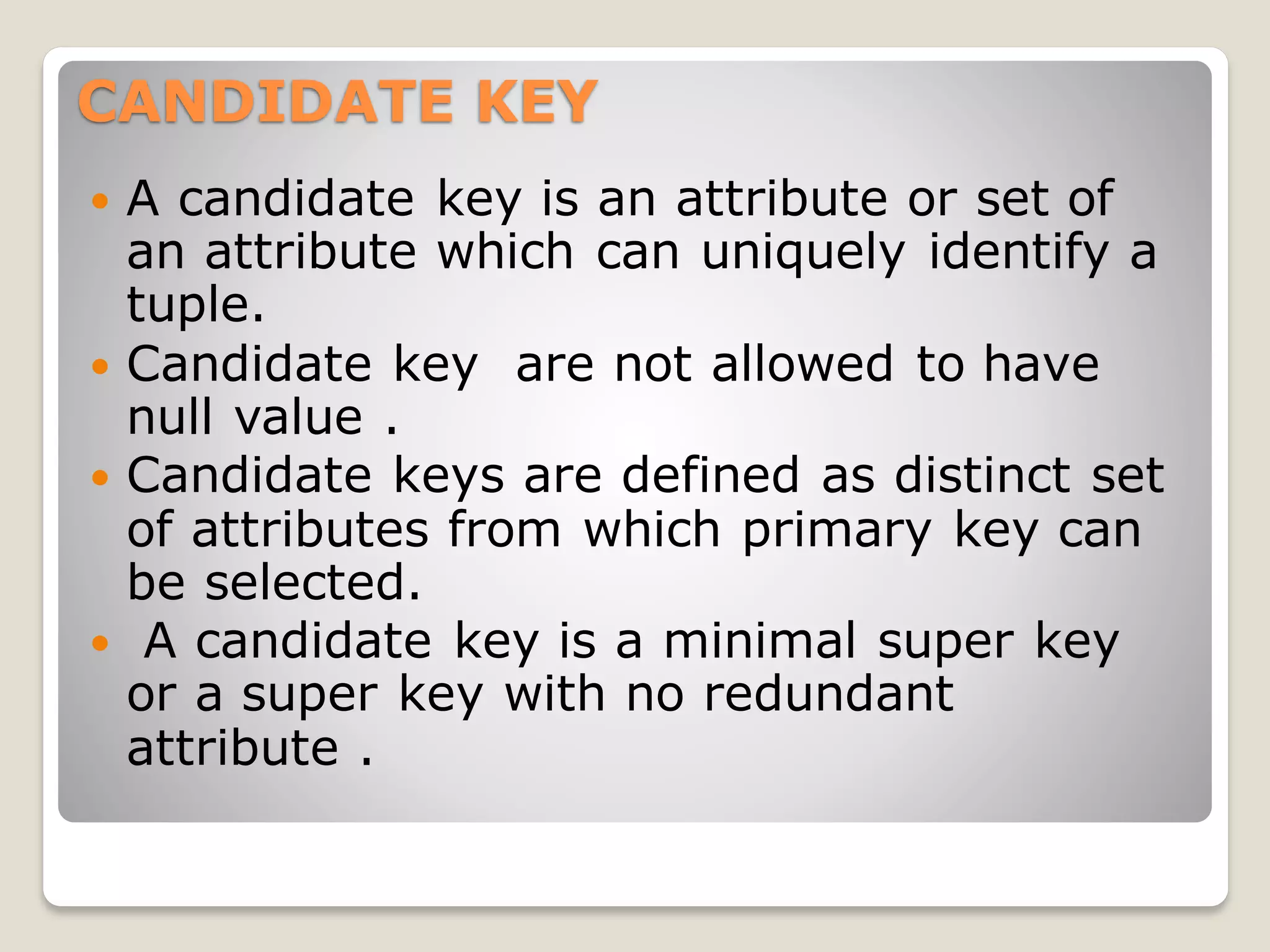 CANDIDATE KEY
 A candidate key is an attribute or set of
an attribute which can uniquely identify a
tuple.
 Candidate key are not allowed to have
null value .
 Candidate keys are defined as distinct set
of attributes from which primary key can
be selected.
 A candidate key is a minimal super key
or a super key with no redundant
attribute .
 