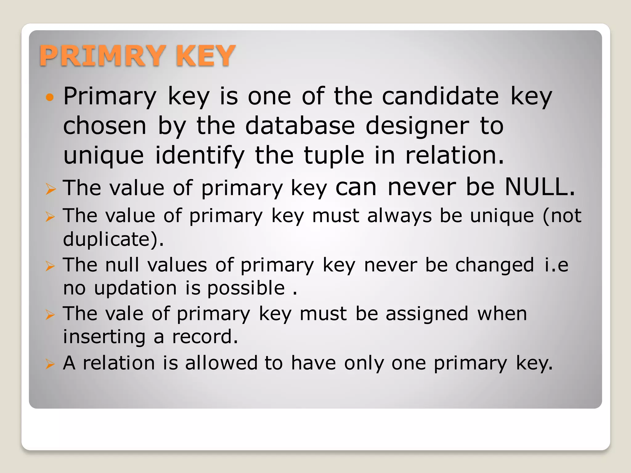 PRIMRY KEY
 Primary key is one of the candidate key
chosen by the database designer to
unique identify the tuple in relation.
➢ The value of primary key can never be NULL.
➢ The value of primary key must always be unique (not
duplicate).
➢ The null values of primary key never be changed i.e
no updation is possible .
➢ The vale of primary key must be assigned when
inserting a record.
➢ A relation is allowed to have only one primary key.
 
