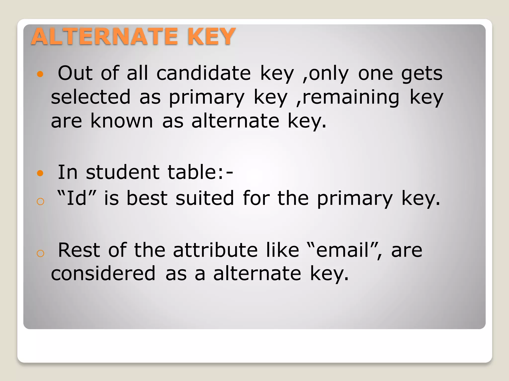 ALTERNATE KEY
 Out of all candidate key ,only one gets
selected as primary key ,remaining key
are known as alternate key.
 In student table:-
o “Id” is best suited for the primary key.
o Rest of the attribute like “email”, are
considered as a alternate key.
 