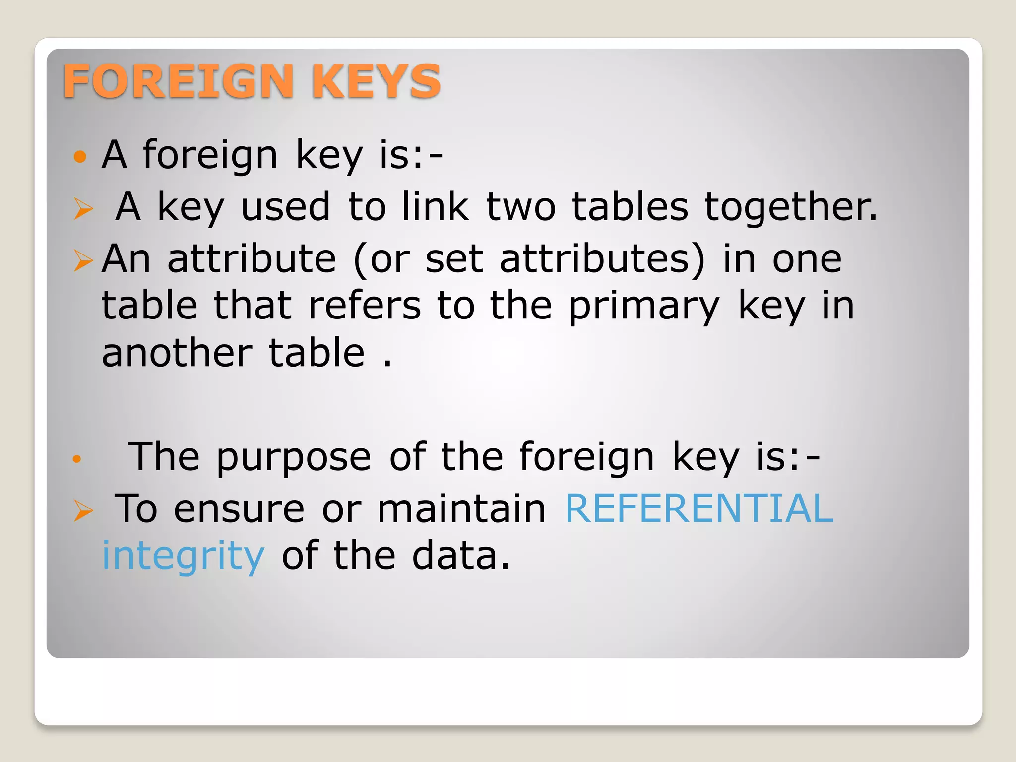 FOREIGN KEYS
 A foreign key is:-
➢ A key used to link two tables together.
➢An attribute (or set attributes) in one
table that refers to the primary key in
another table .
• The purpose of the foreign key is:-
➢ To ensure or maintain REFERENTIAL
integrity of the data.
 