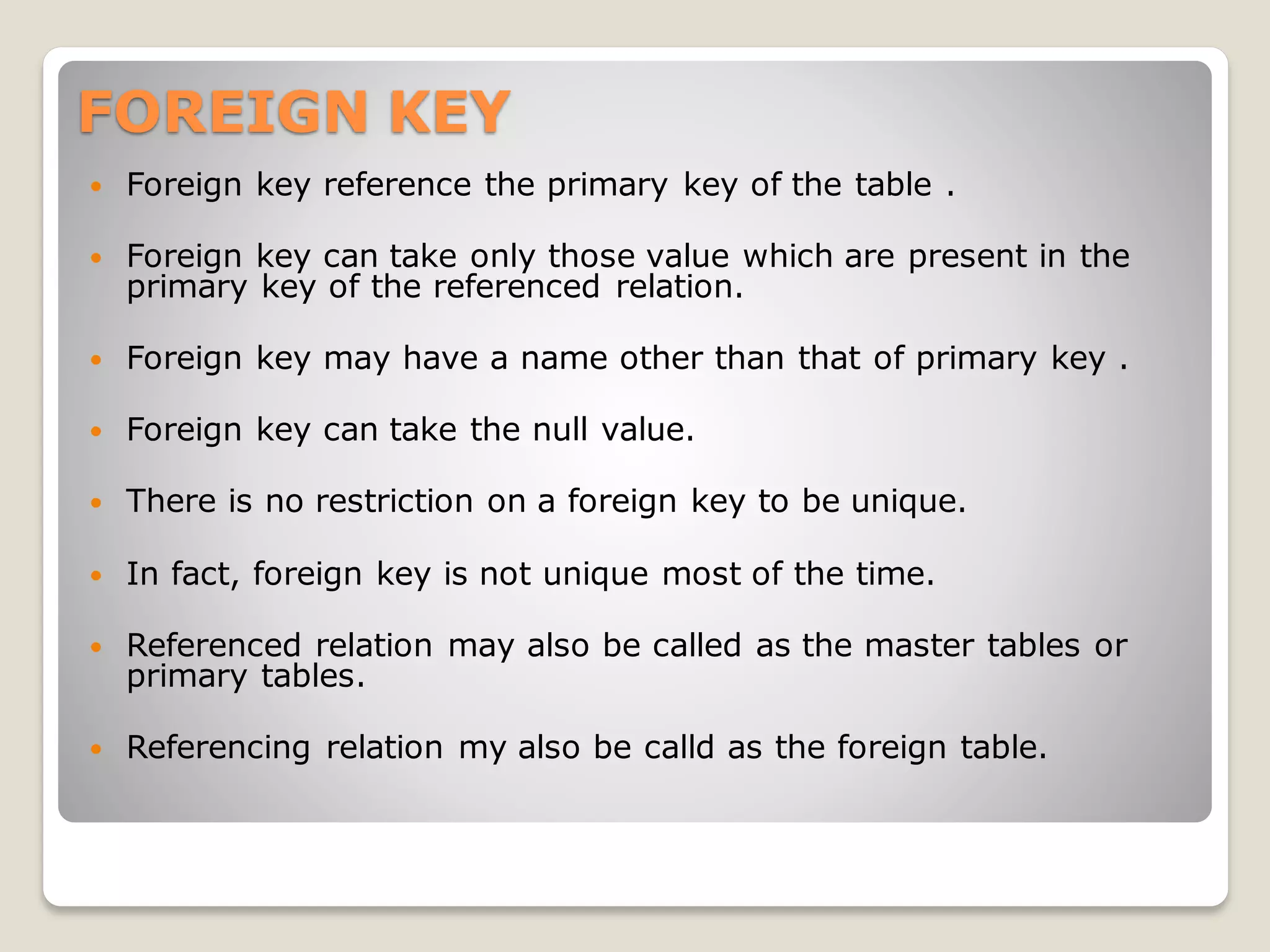 FOREIGN KEY
 Foreign key reference the primary key of the table .
 Foreign key can take only those value which are present in the
primary key of the referenced relation.
 Foreign key may have a name other than that of primary key .
 Foreign key can take the null value.
 There is no restriction on a foreign key to be unique.
 In fact, foreign key is not unique most of the time.
 Referenced relation may also be called as the master tables or
primary tables.
 Referencing relation my also be calld as the foreign table.
 