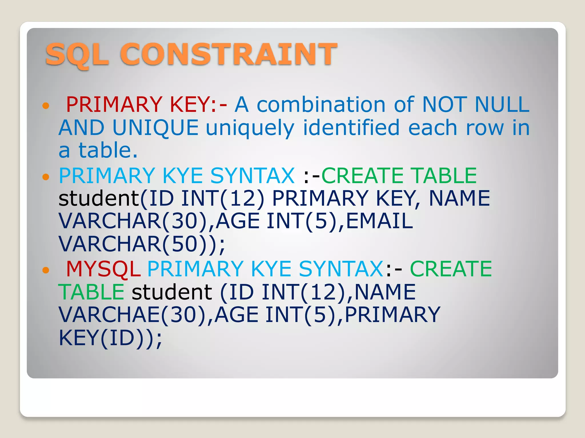 SQL CONSTRAINT
 PRIMARY KEY:- A combination of NOT NULL
AND UNIQUE uniquely identified each row in
a table.
 PRIMARY KYE SYNTAX :-CREATE TABLE
student(ID INT(12) PRIMARY KEY, NAME
VARCHAR(30),AGE INT(5),EMAIL
VARCHAR(50));
 MYSQL PRIMARY KYE SYNTAX:- CREATE
TABLE student (ID INT(12),NAME
VARCHAE(30),AGE INT(5),PRIMARY
KEY(ID));
 