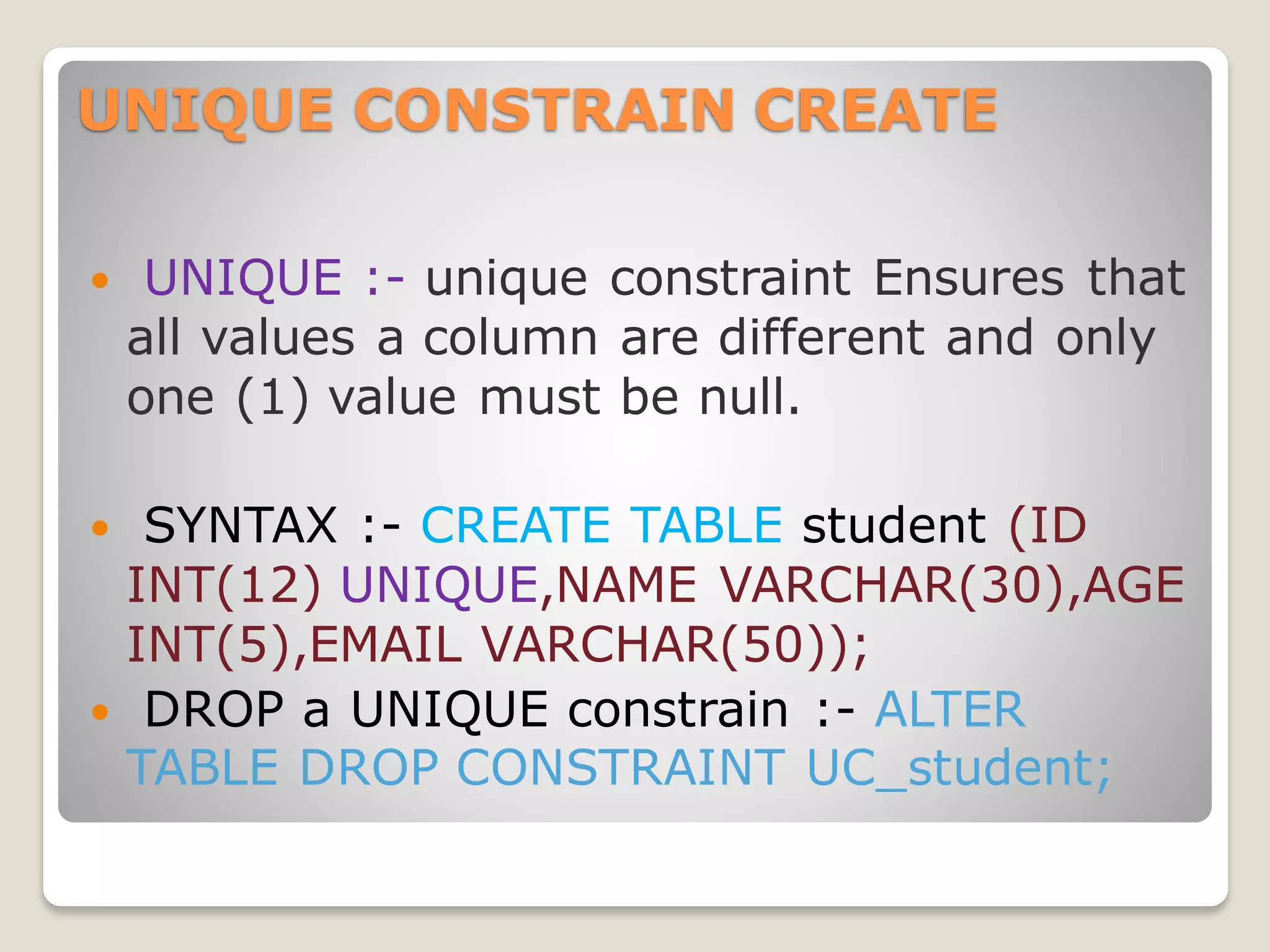 UNIQUE CONSTRAIN CREATE
 UNIQUE :- unique constraint Ensures that
all values a column are different and only
one (1) value must be null.
 SYNTAX :- CREATE TABLE student (ID
INT(12) UNIQUE,NAME VARCHAR(30),AGE
INT(5),EMAIL VARCHAR(50));
 DROP a UNIQUE constrain :- ALTER
TABLE DROP CONSTRAINT UC_student;
 