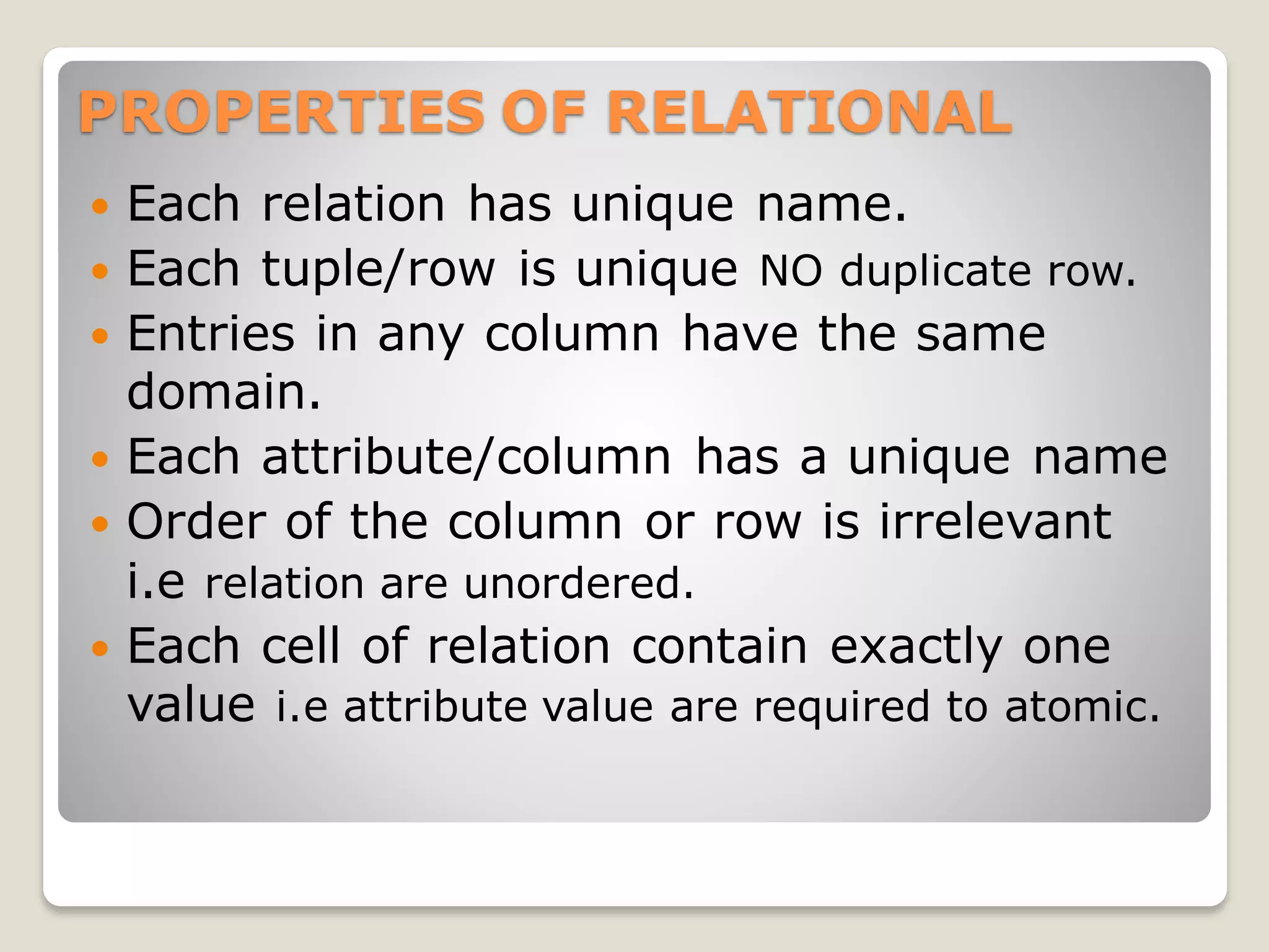 PROPERTIES OF RELATIONAL
 Each relation has unique name.
 Each tuple/row is unique NO duplicate row.
 Entries in any column have the same
domain.
 Each attribute/column has a unique name
 Order of the column or row is irrelevant
i.e relation are unordered.
 Each cell of relation contain exactly one
value i.e attribute value are required to atomic.
 