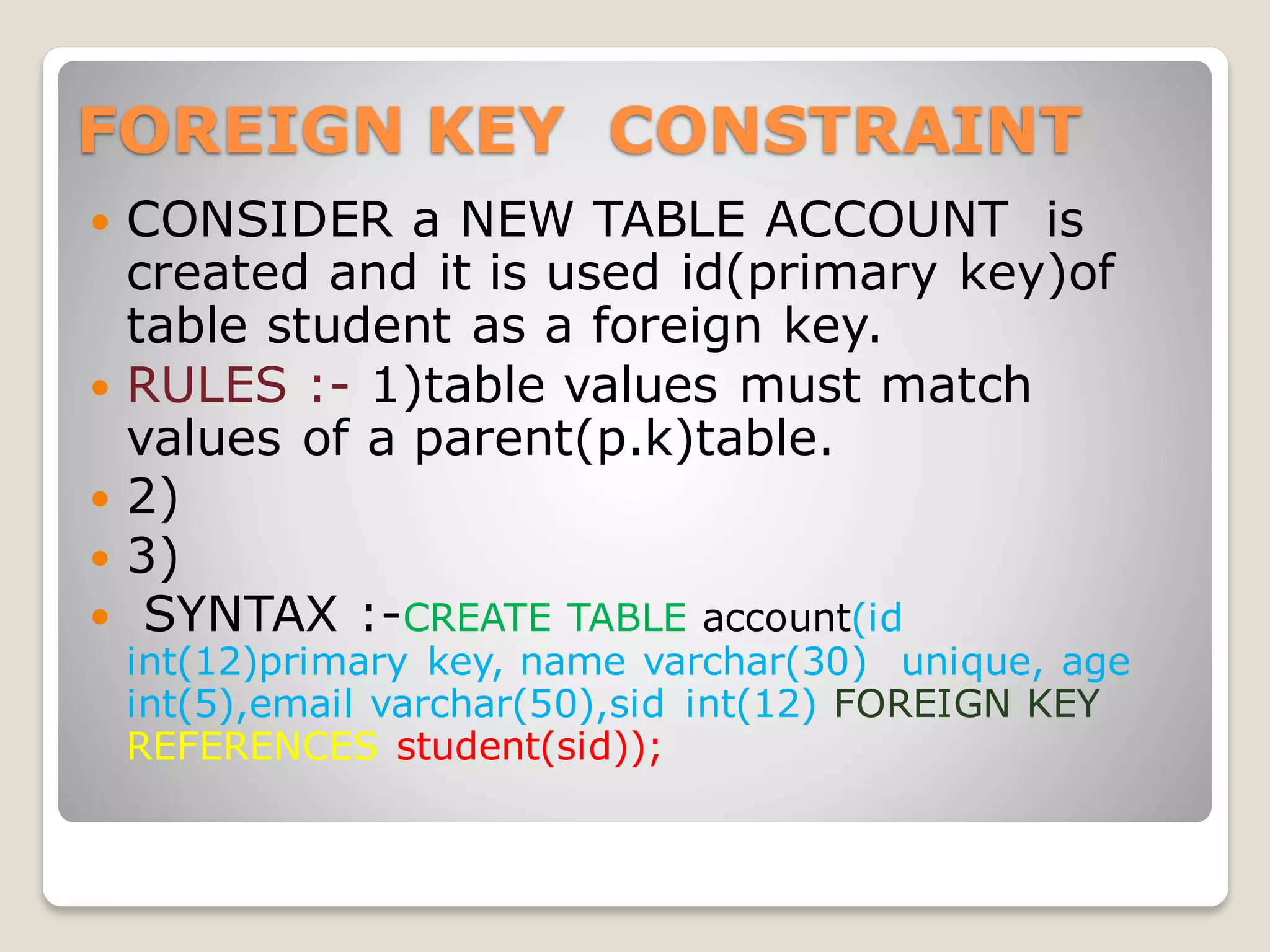 FOREIGN KEY CONSTRAINT
 CONSIDER a NEW TABLE ACCOUNT is
created and it is used id(primary key)of
table student as a foreign key.
 RULES :- 1)table values must match
values of a parent(p.k)table.
 2)
 3)
 SYNTAX :-CREATE TABLE account(id
int(12)primary key, name varchar(30) unique, age
int(5),email varchar(50),sid int(12) FOREIGN KEY
REFERENCES student(sid));
 