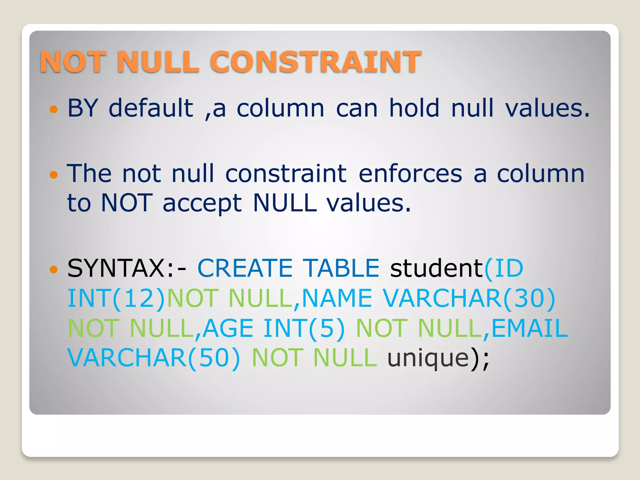 NOT NULL CONSTRAINT
 BY default ,a column can hold null values.
 The not null constraint enforces a column
to NOT accept NULL values.
 SYNTAX:- CREATE TABLE student(ID
INT(12)NOT NULL,NAME VARCHAR(30)
NOT NULL,AGE INT(5) NOT NULL,EMAIL
VARCHAR(50) NOT NULL unique);
 