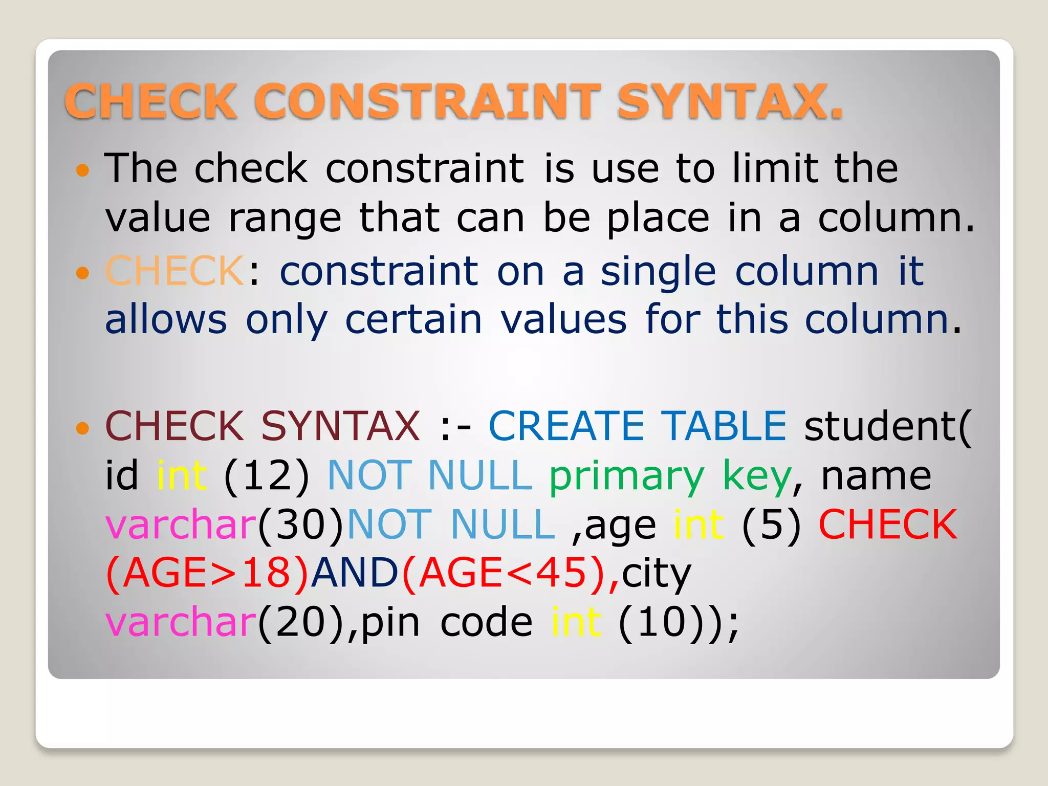 CHECK CONSTRAINT SYNTAX.
 The check constraint is use to limit the
value range that can be place in a column.
 CHECK: constraint on a single column it
allows only certain values for this column.
 CHECK SYNTAX :- CREATE TABLE student(
id int (12) NOT NULL primary key, name
varchar(30)NOT NULL ,age int (5) CHECK
(AGE>18)AND(AGE<45),city
varchar(20),pin code int (10));
 