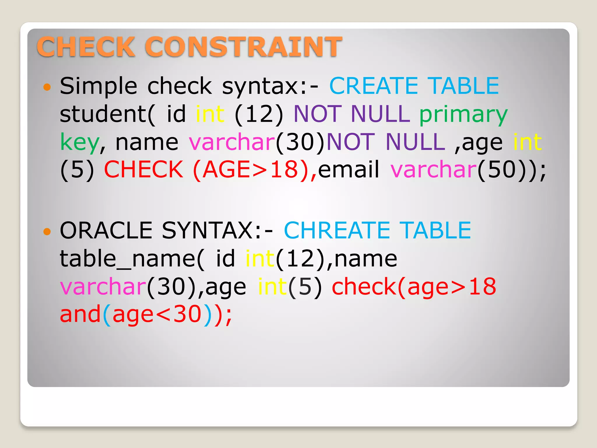 CHECK CONSTRAINT
 Simple check syntax:- CREATE TABLE
student( id int (12) NOT NULL primary
key, name varchar(30)NOT NULL ,age int
(5) CHECK (AGE>18),email varchar(50));
 ORACLE SYNTAX:- CHREATE TABLE
table_name( id int(12),name
varchar(30),age int(5) check(age>18
and(age<30));
 