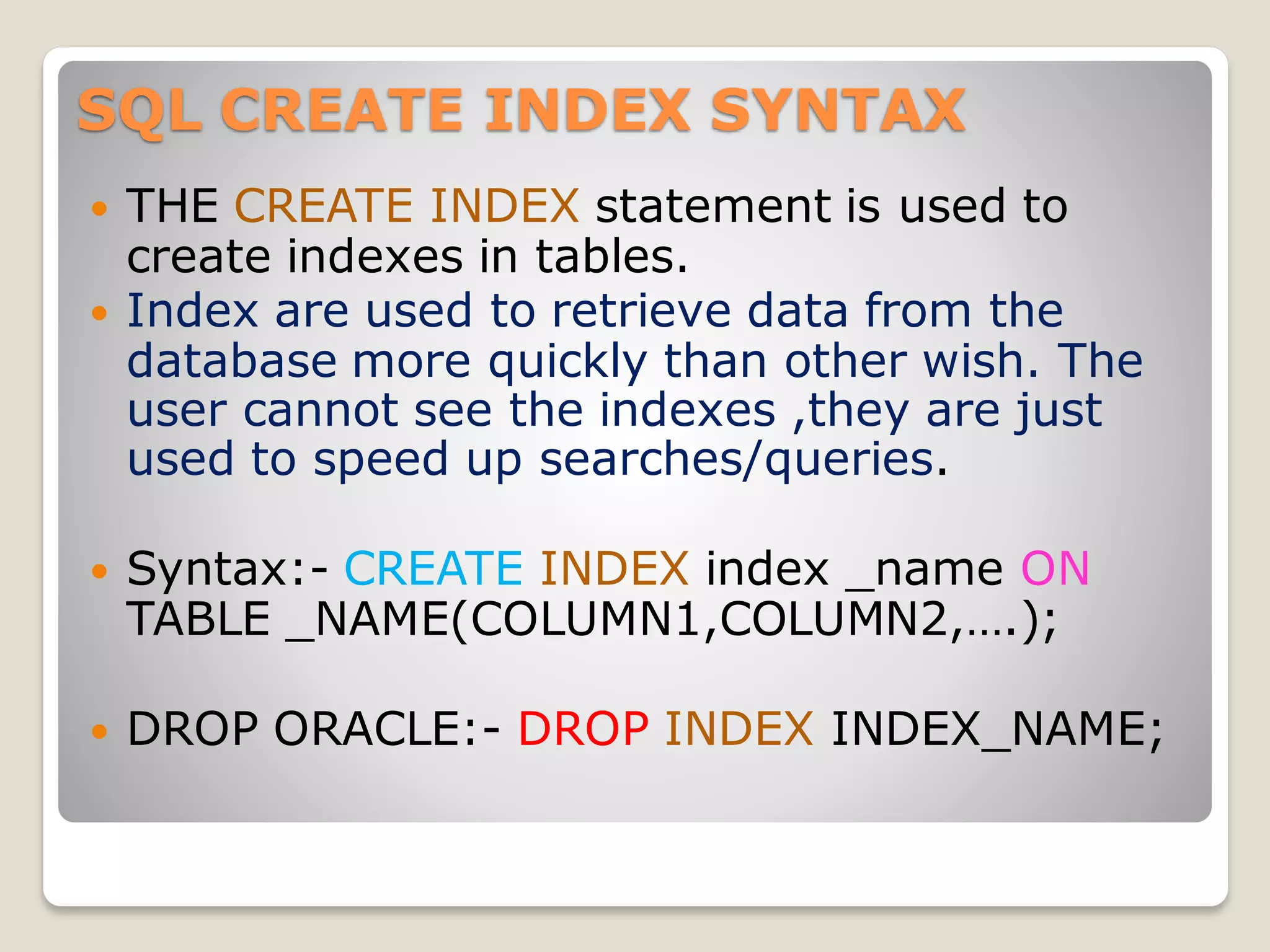 SQL CREATE INDEX SYNTAX
 THE CREATE INDEX statement is used to
create indexes in tables.
 Index are used to retrieve data from the
database more quickly than other wish. The
user cannot see the indexes ,they are just
used to speed up searches/queries.
 Syntax:- CREATE INDEX index _name ON
TABLE _NAME(COLUMN1,COLUMN2,….);
 DROP ORACLE:- DROP INDEX INDEX_NAME;
 