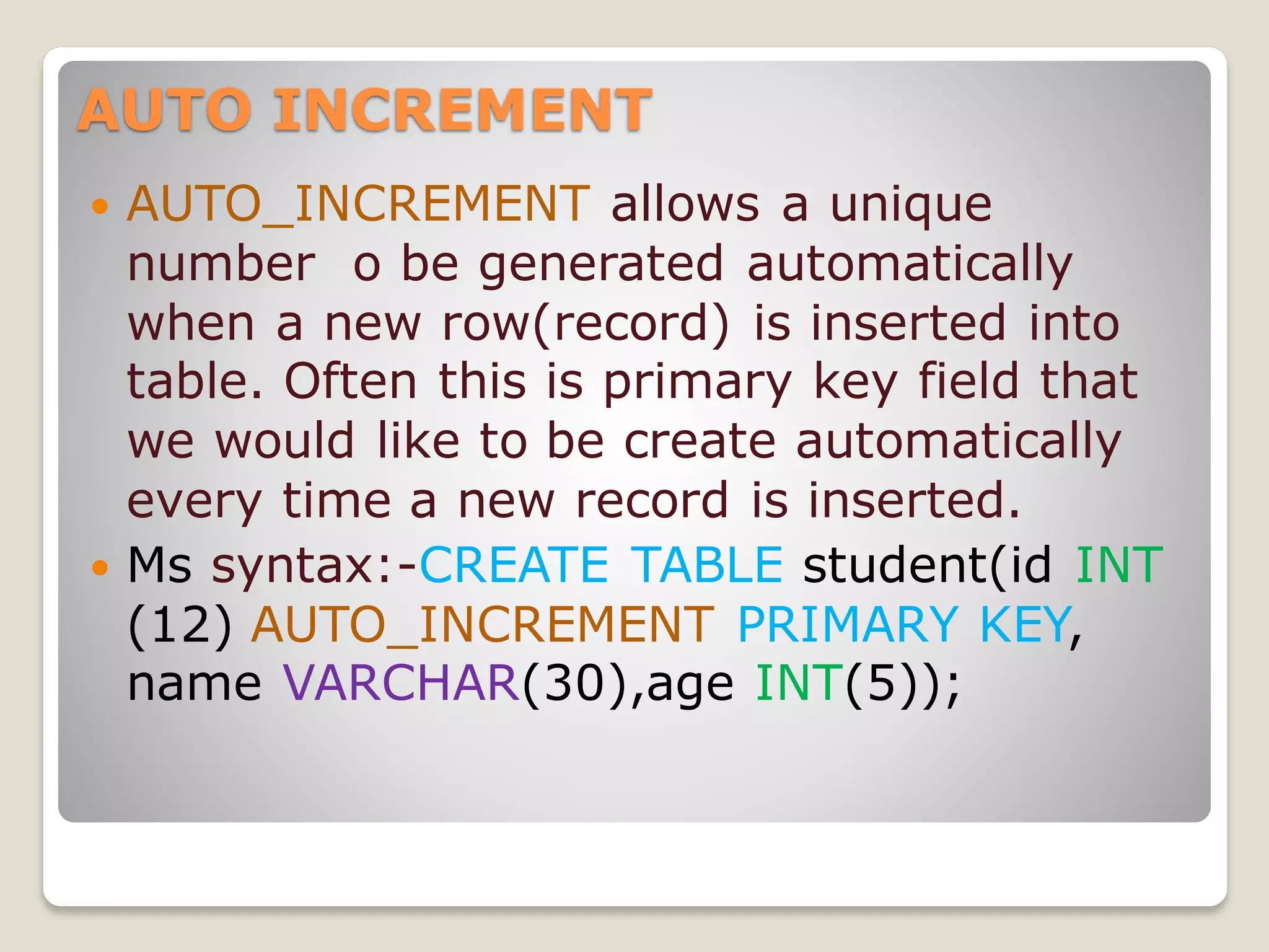 AUTO INCREMENT
 AUTO_INCREMENT allows a unique
number o be generated automatically
when a new row(record) is inserted into
table. Often this is primary key field that
we would like to be create automatically
every time a new record is inserted.
 Ms syntax:-CREATE TABLE student(id INT
(12) AUTO_INCREMENT PRIMARY KEY,
name VARCHAR(30),age INT(5));
 