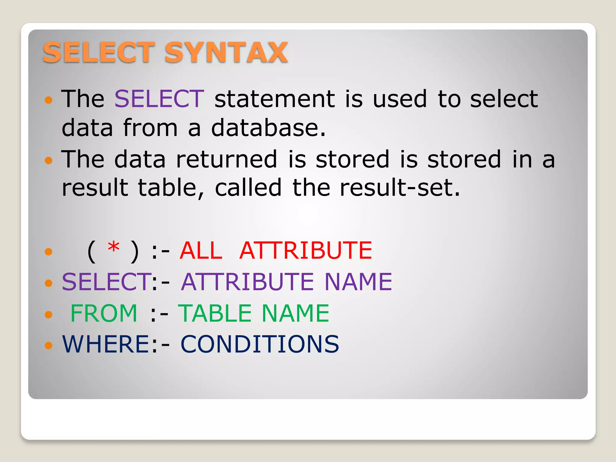 SELECT SYNTAX
 The SELECT statement is used to select
data from a database.
 The data returned is stored is stored in a
result table, called the result-set.
 ( * ) :- ALL ATTRIBUTE
 SELECT:- ATTRIBUTE NAME
 FROM :- TABLE NAME
 WHERE:- CONDITIONS
 