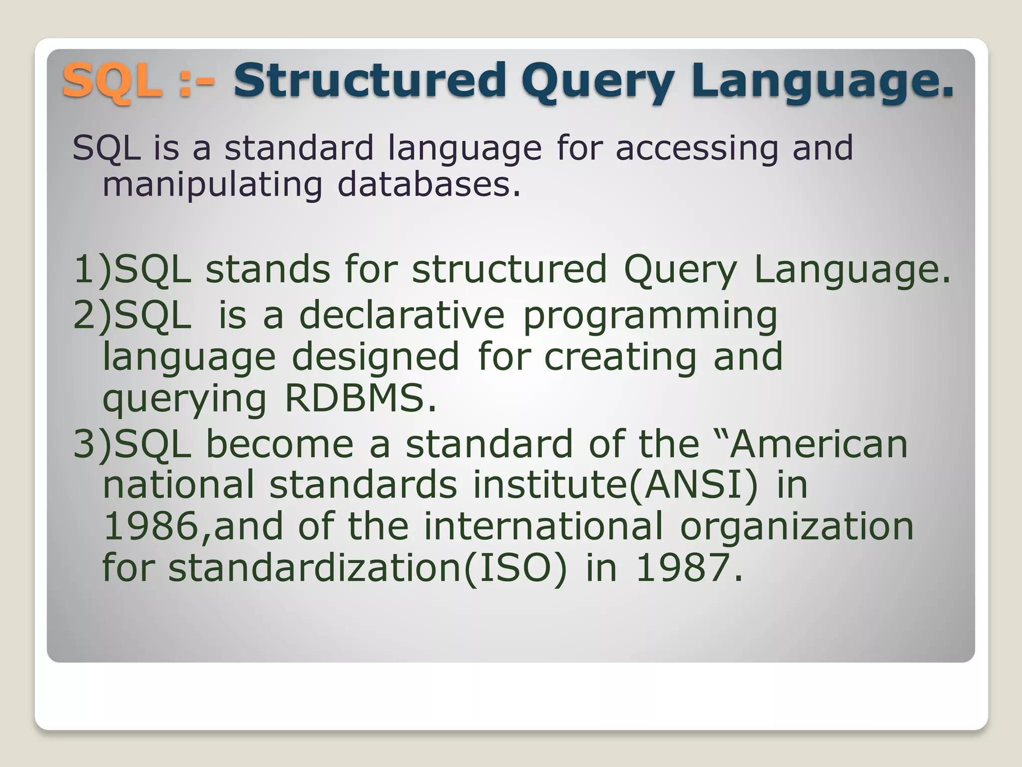 SQL :- Structured Query Language.
SQL is a standard language for accessing and
manipulating databases.
1)SQL stands for structured Query Language.
2)SQL is a declarative programming
language designed for creating and
querying RDBMS.
3)SQL become a standard of the “American
national standards institute(ANSI) in
1986,and of the international organization
for standardization(ISO) in 1987.
 