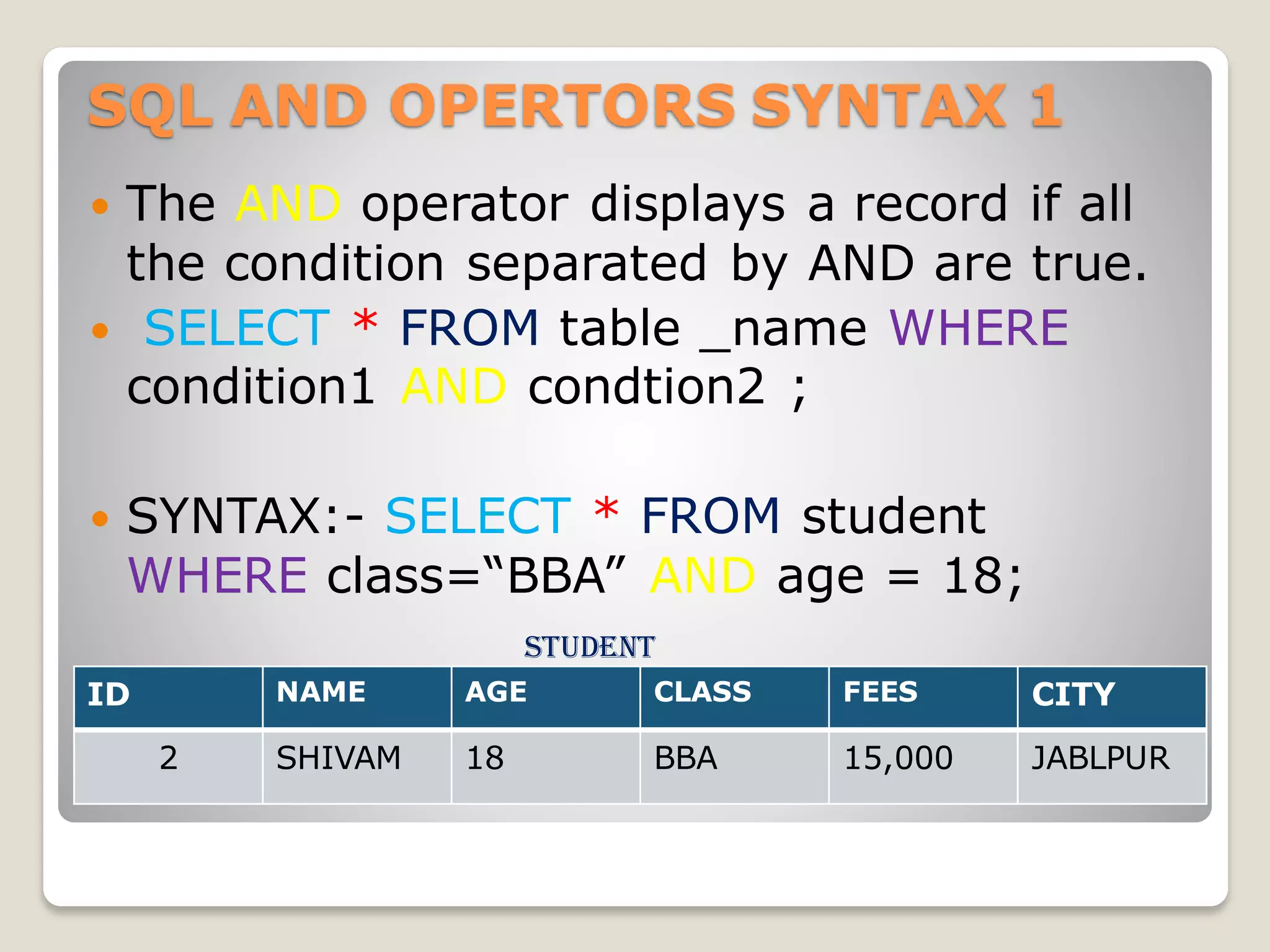 SQL AND OPERTORS SYNTAX 1
 The AND operator displays a record if all
the condition separated by AND are true.
 SELECT * FROM table _name WHERE
condition1 AND condtion2 ;
 SYNTAX:- SELECT * FROM student
WHERE class=“BBA” AND age = 18;
student
t
ID NAME AGE CLASS FEES CITY
2 SHIVAM 18 BBA 15,000 JABLPUR
 