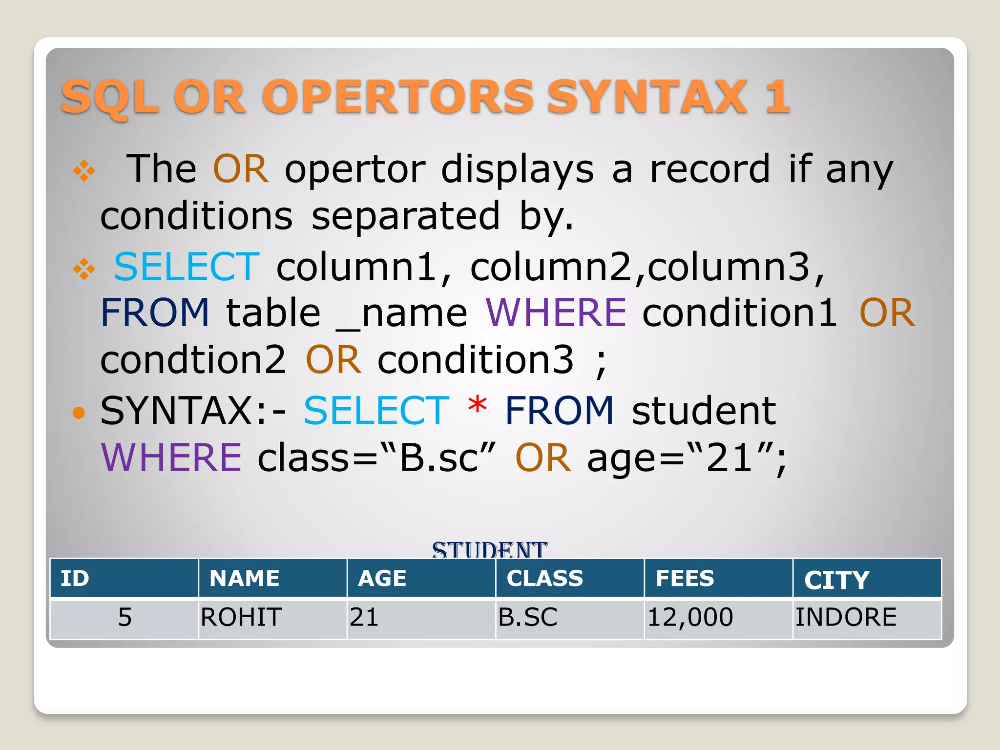 SQL OR OPERTORS SYNTAX 1
❖ The OR opertor displays a record if any
conditions separated by.
❖ SELECT column1, column2,column3,
FROM table _name WHERE condition1 OR
condtion2 OR condition3 ;
 SYNTAX:- SELECT * FROM student
WHERE class=“B.sc” OR age=“21”;
student
ID NAME AGE CLASS FEES CITY
5 ROHIT 21 B.SC 12,000 INDORE
 