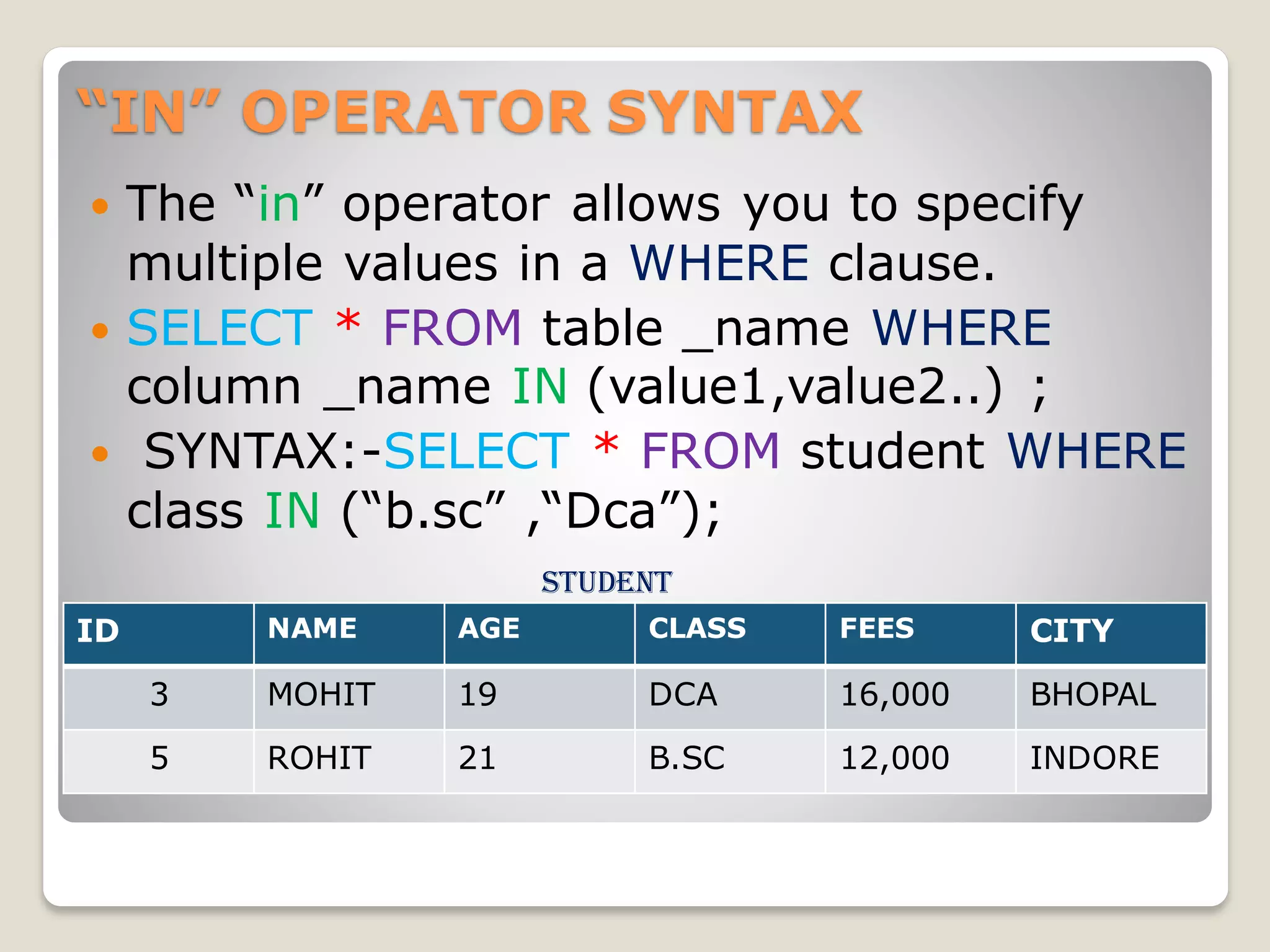 “IN” OPERATOR SYNTAX
 The “in” operator allows you to specify
multiple values in a WHERE clause.
 SELECT * FROM table _name WHERE
column _name IN (value1,value2..) ;
 SYNTAX:-SELECT * FROM student WHERE
class IN (“b.sc” ,“Dca”);
student
ID NAME AGE CLASS FEES CITY
3 MOHIT 19 DCA 16,000 BHOPAL
5 ROHIT 21 B.SC 12,000 INDORE
 