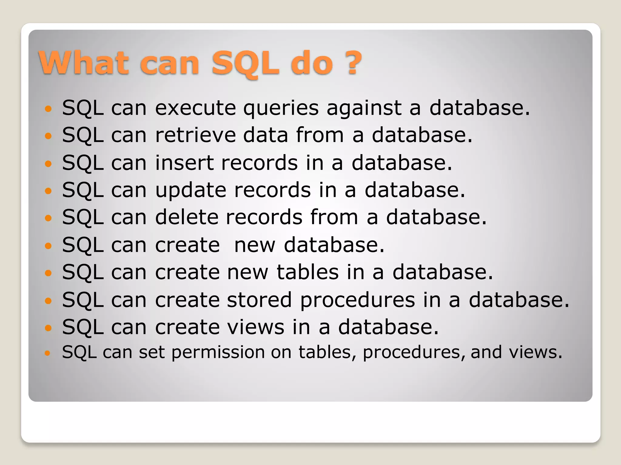What can SQL do ?
 SQL can execute queries against a database.
 SQL can retrieve data from a database.
 SQL can insert records in a database.
 SQL can update records in a database.
 SQL can delete records from a database.
 SQL can create new database.
 SQL can create new tables in a database.
 SQL can create stored procedures in a database.
 SQL can create views in a database.
 SQL can set permission on tables, procedures, and views.
 