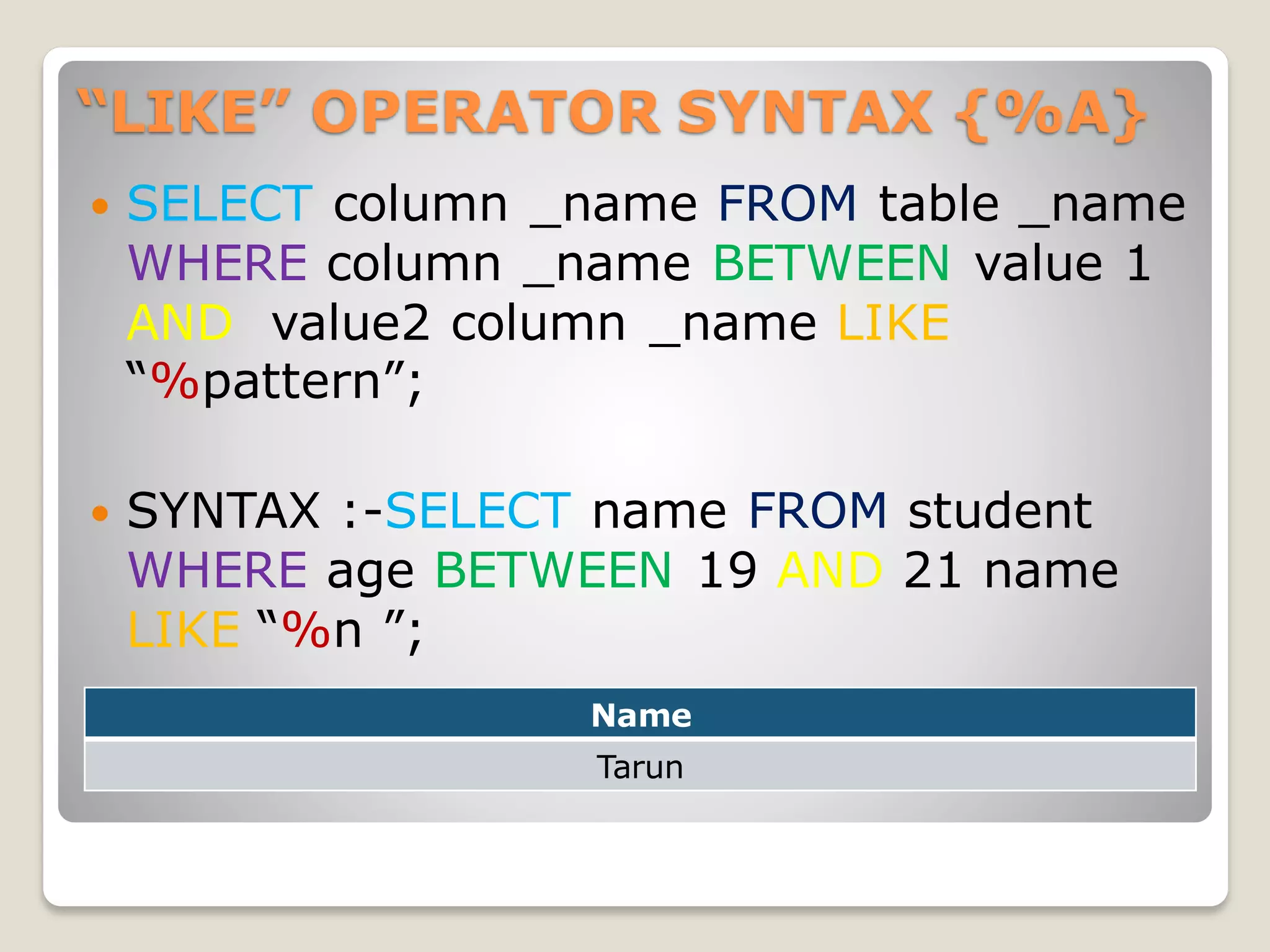 “LIKE” OPERATOR SYNTAX {%A}
 SELECT column _name FROM table _name
WHERE column _name BETWEEN value 1
AND value2 column _name LIKE
“%pattern”;
 SYNTAX :-SELECT name FROM student
WHERE age BETWEEN 19 AND 21 name
LIKE “%n ”;
Name
Tarun
 