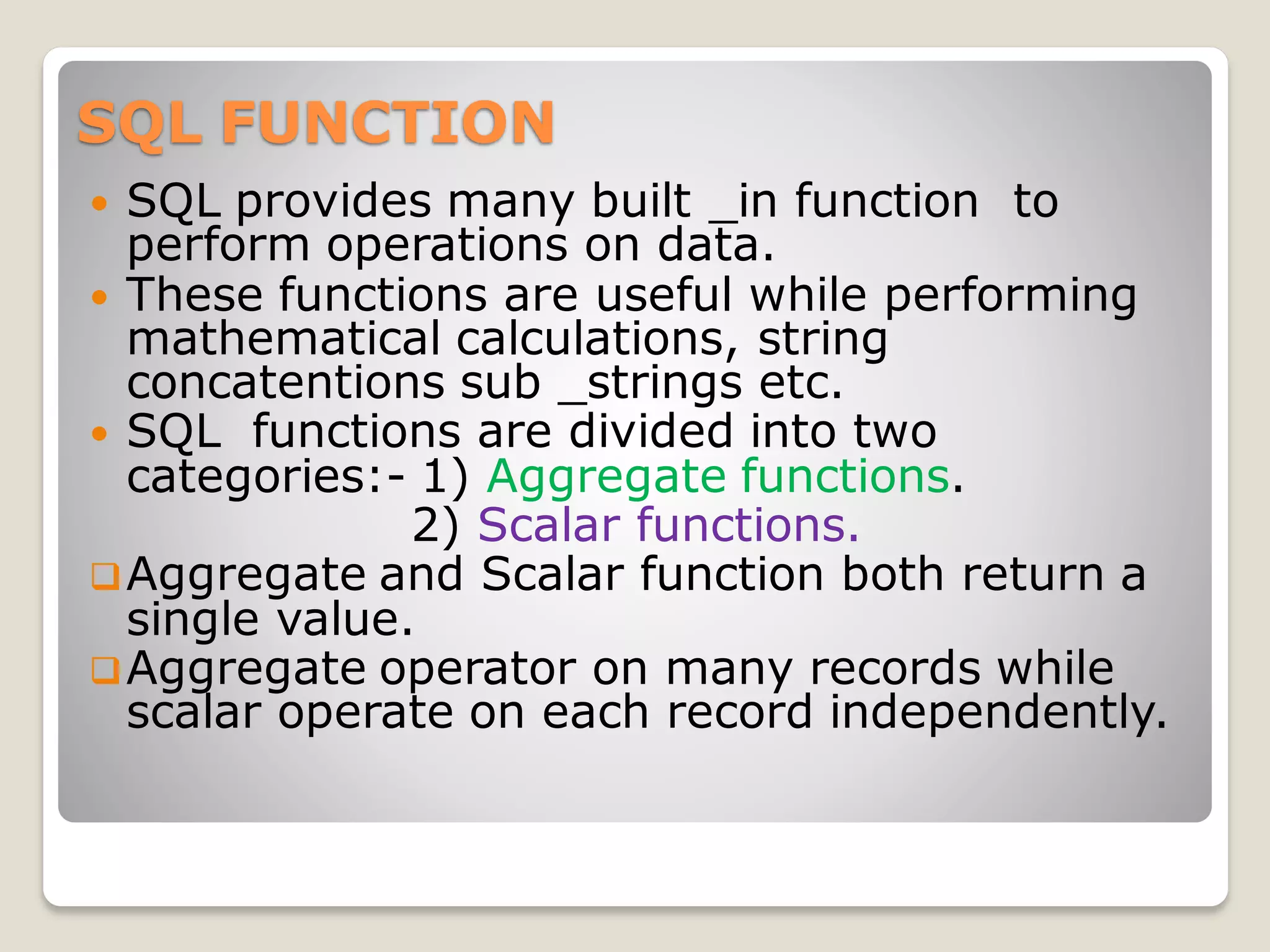 SQL FUNCTION
 SQL provides many built _in function to
perform operations on data.
 These functions are useful while performing
mathematical calculations, string
concatentions sub _strings etc.
 SQL functions are divided into two
categories:- 1) Aggregate functions.
2) Scalar functions.
❑Aggregate and Scalar function both return a
single value.
❑Aggregate operator on many records while
scalar operate on each record independently.
 