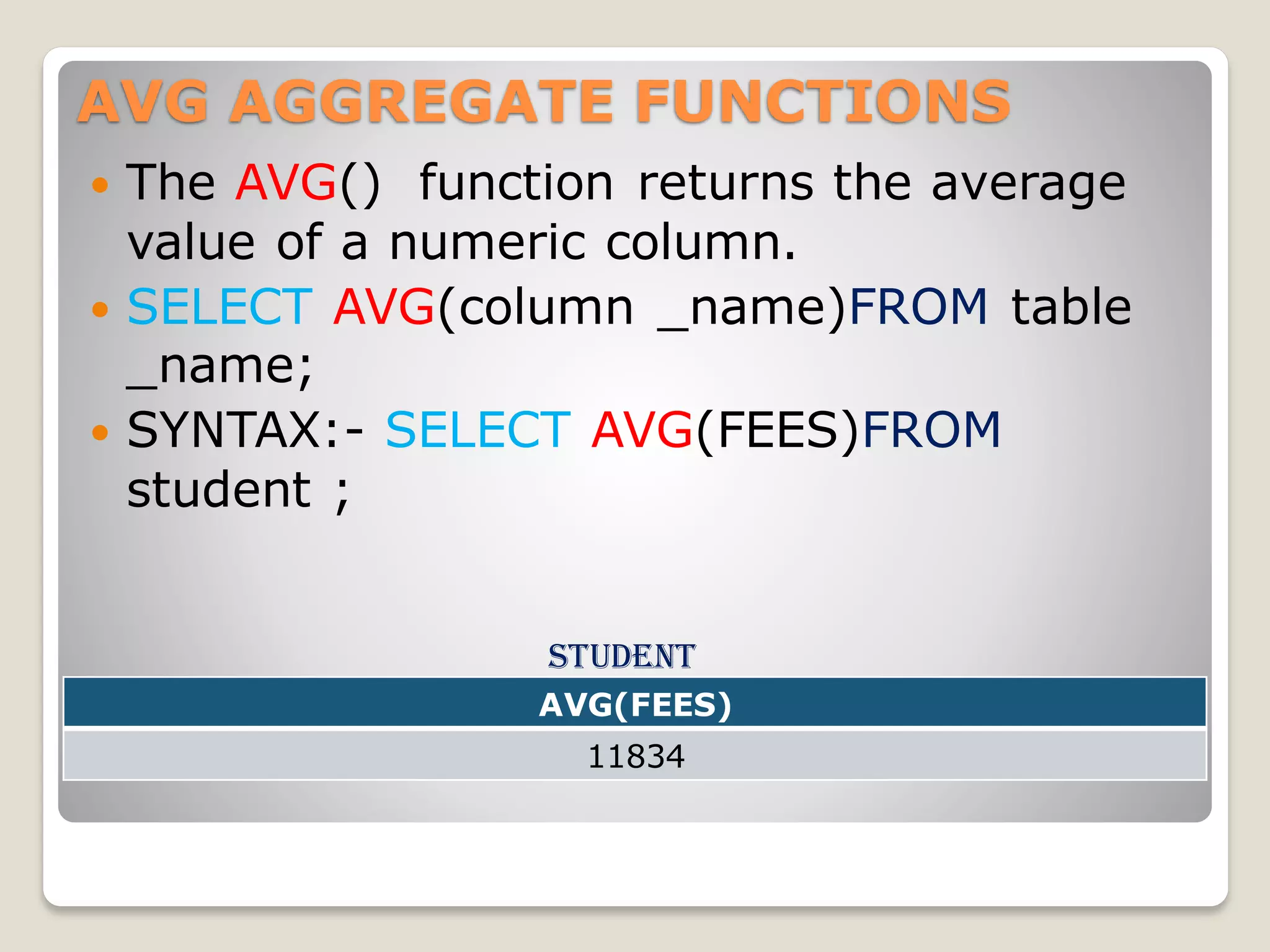 AVG AGGREGATE FUNCTIONS
 The AVG() function returns the average
value of a numeric column.
 SELECT AVG(column _name)FROM table
_name;
 SYNTAX:- SELECT AVG(FEES)FROM
student ;
student
AVG(FEES)
11834
 