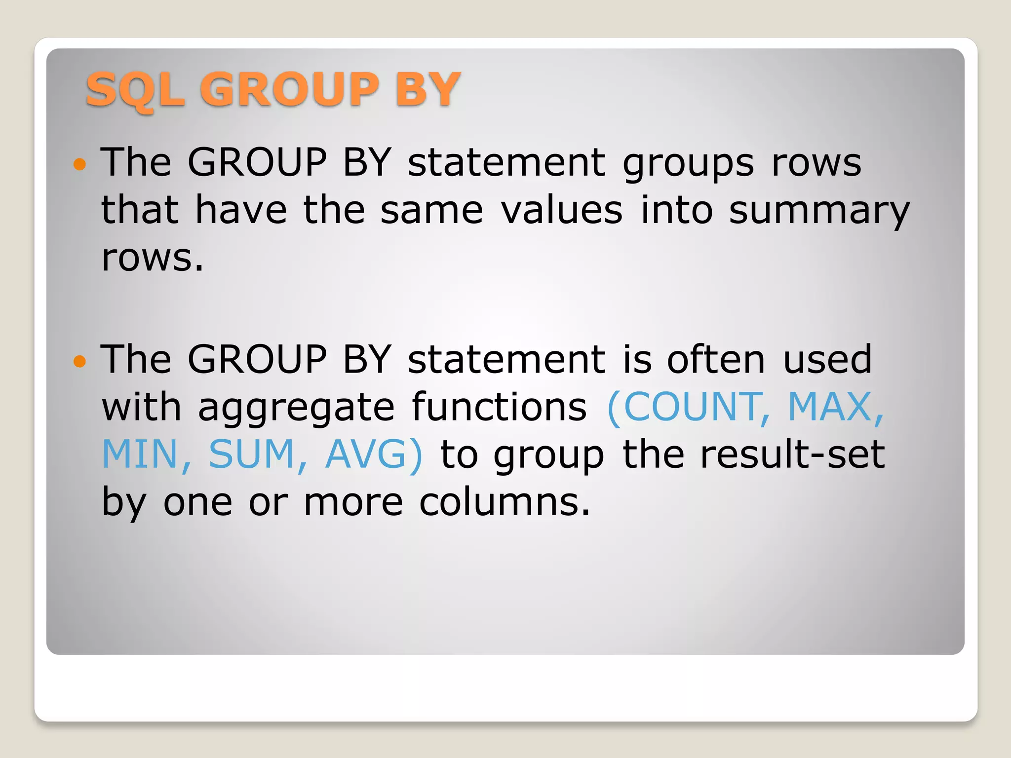SQL GROUP BY
 The GROUP BY statement groups rows
that have the same values into summary
rows.
 The GROUP BY statement is often used
with aggregate functions (COUNT, MAX,
MIN, SUM, AVG) to group the result-set
by one or more columns.
 