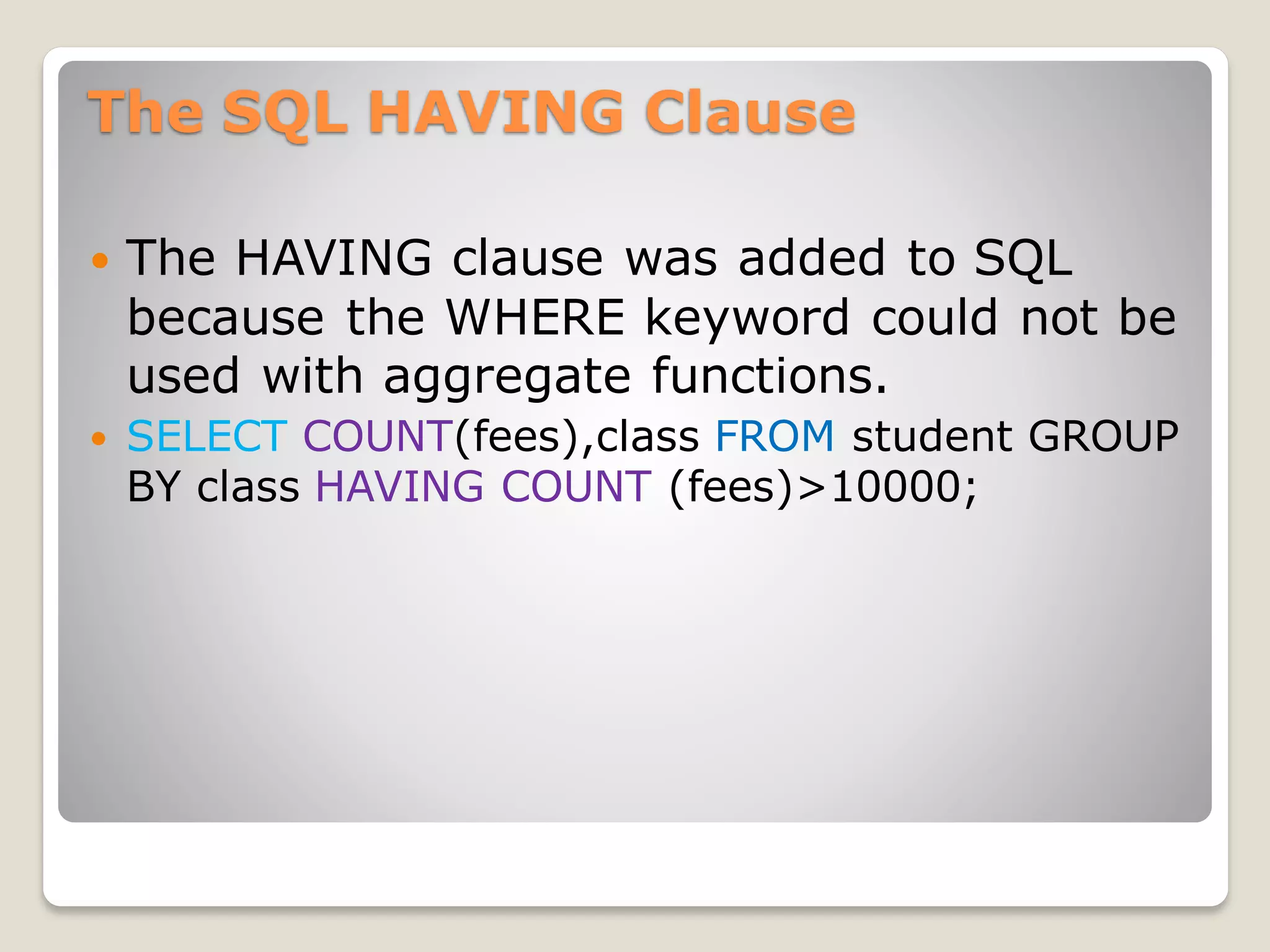 The SQL HAVING Clause
 The HAVING clause was added to SQL
because the WHERE keyword could not be
used with aggregate functions.
 SELECT COUNT(fees),class FROM student GROUP
BY class HAVING COUNT (fees)>10000;
 