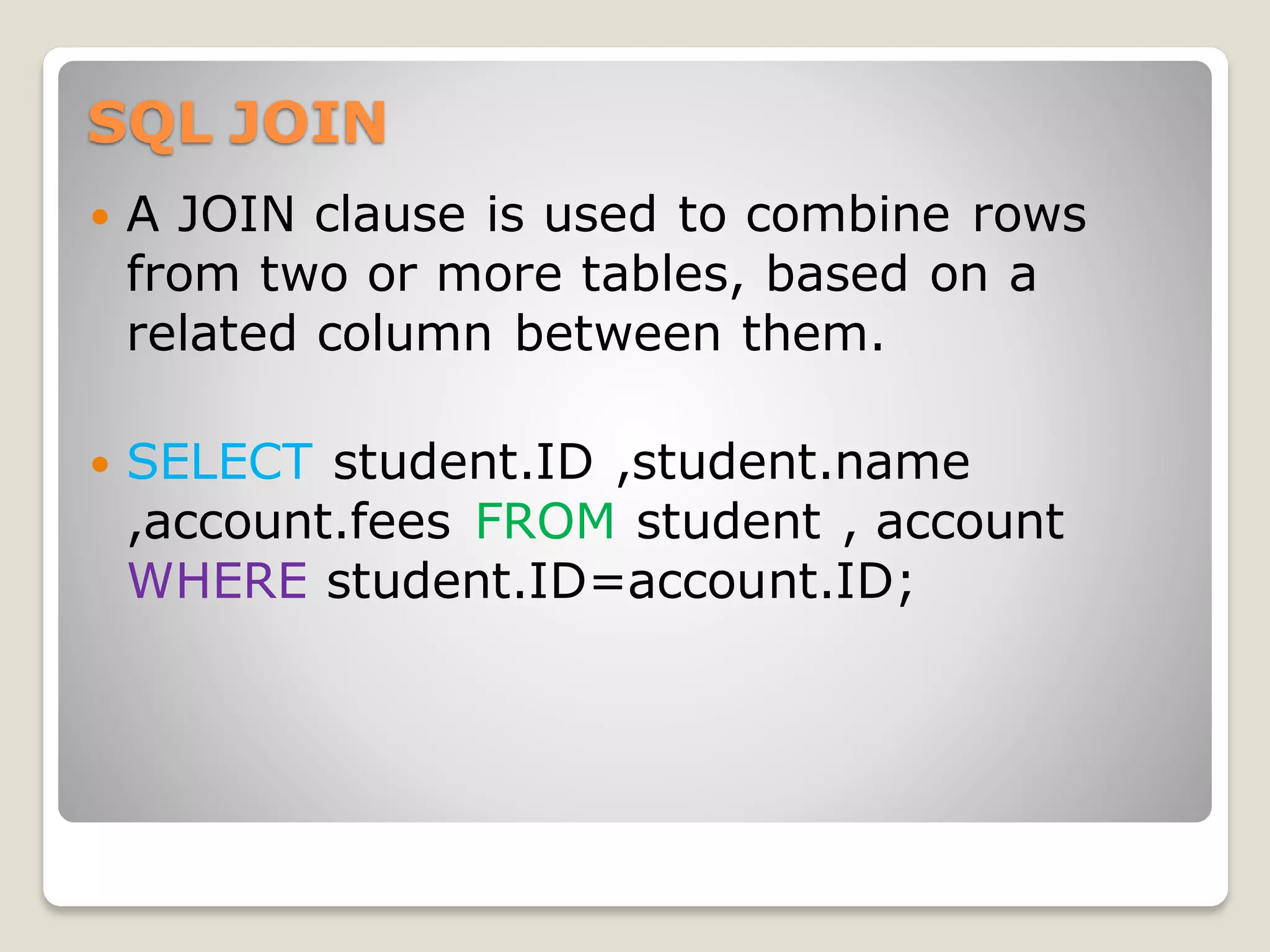 SQL JOIN
 A JOIN clause is used to combine rows
from two or more tables, based on a
related column between them.
 SELECT student.ID ,student.name
,account.fees FROM student , account
WHERE student.ID=account.ID;
 