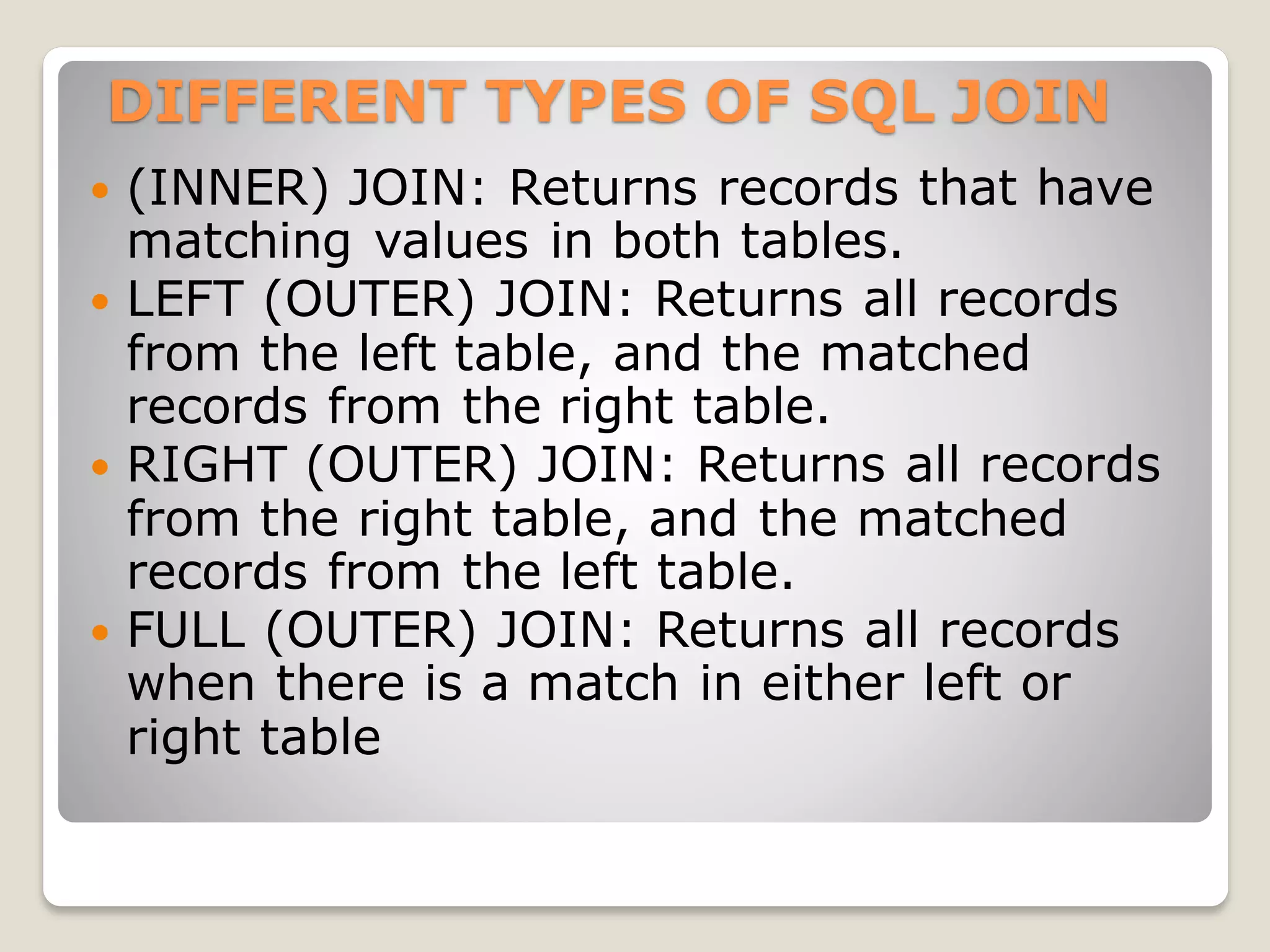 DIFFERENT TYPES OF SQL JOIN
 (INNER) JOIN: Returns records that have
matching values in both tables.
 LEFT (OUTER) JOIN: Returns all records
from the left table, and the matched
records from the right table.
 RIGHT (OUTER) JOIN: Returns all records
from the right table, and the matched
records from the left table.
 FULL (OUTER) JOIN: Returns all records
when there is a match in either left or
right table
 