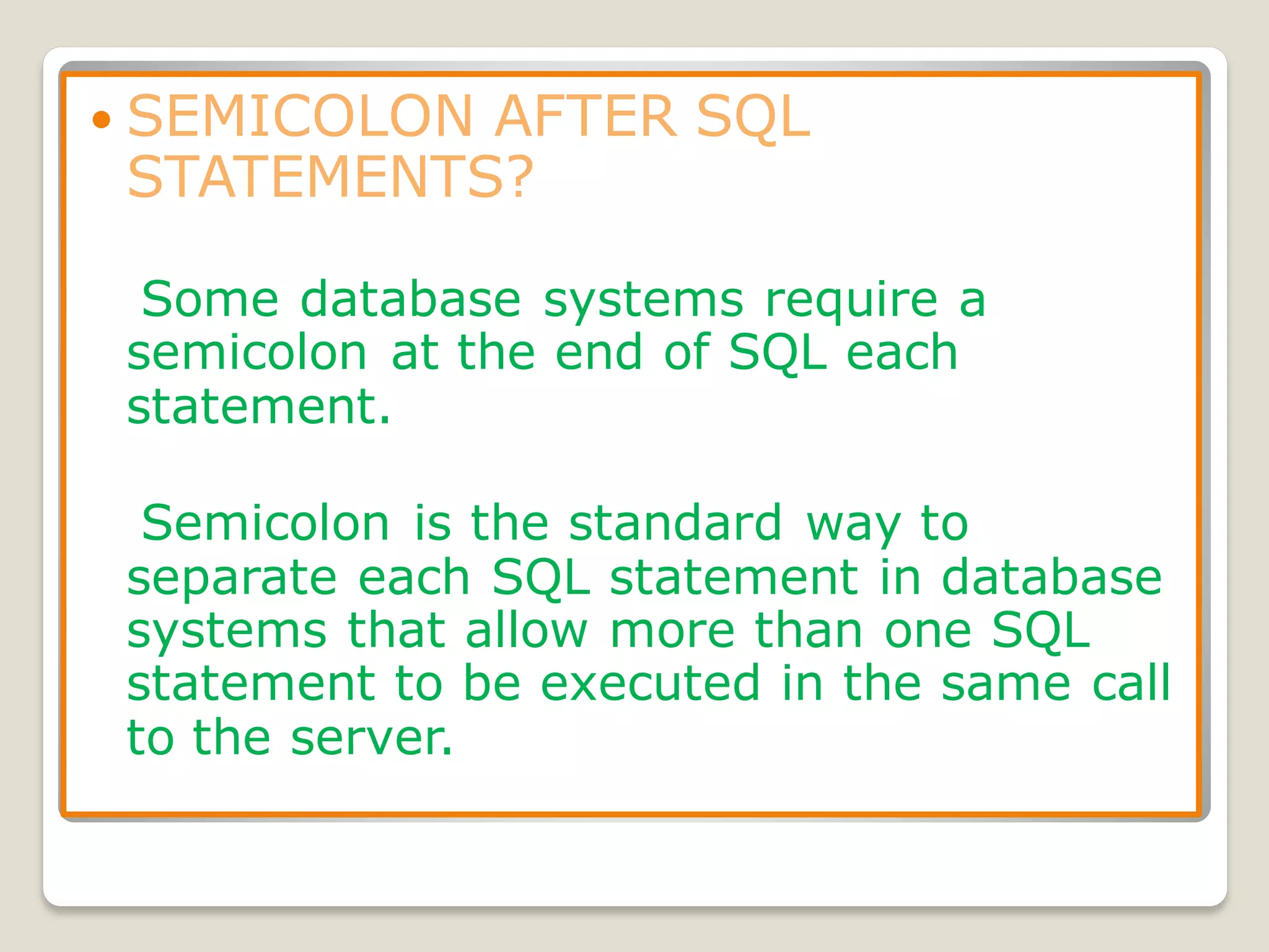  SEMICOLON AFTER SQL
STATEMENTS?
Some database systems require a
semicolon at the end of SQL each
statement.
Semicolon is the standard way to
separate each SQL statement in database
systems that allow more than one SQL
statement to be executed in the same call
to the server.
 