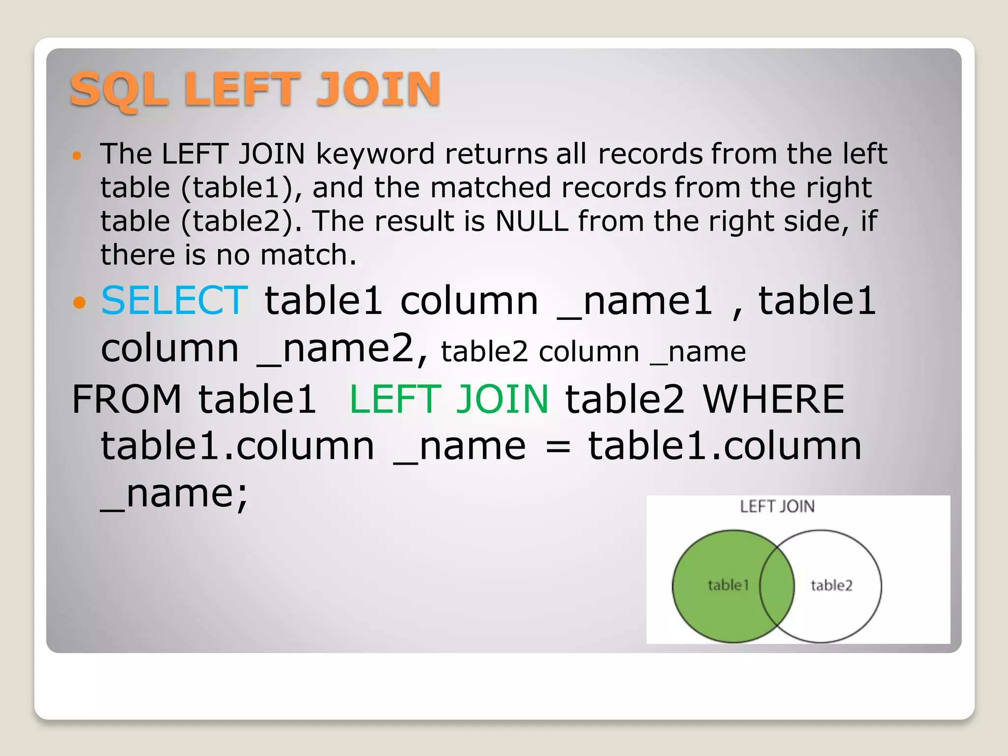 SQL LEFT JOIN
 The LEFT JOIN keyword returns all records from the left
table (table1), and the matched records from the right
table (table2). The result is NULL from the right side, if
there is no match.
 SELECT table1 column _name1 , table1
column _name2, table2 column _name
FROM table1 LEFT JOIN table2 WHERE
table1.column _name = table1.column
_name;
 