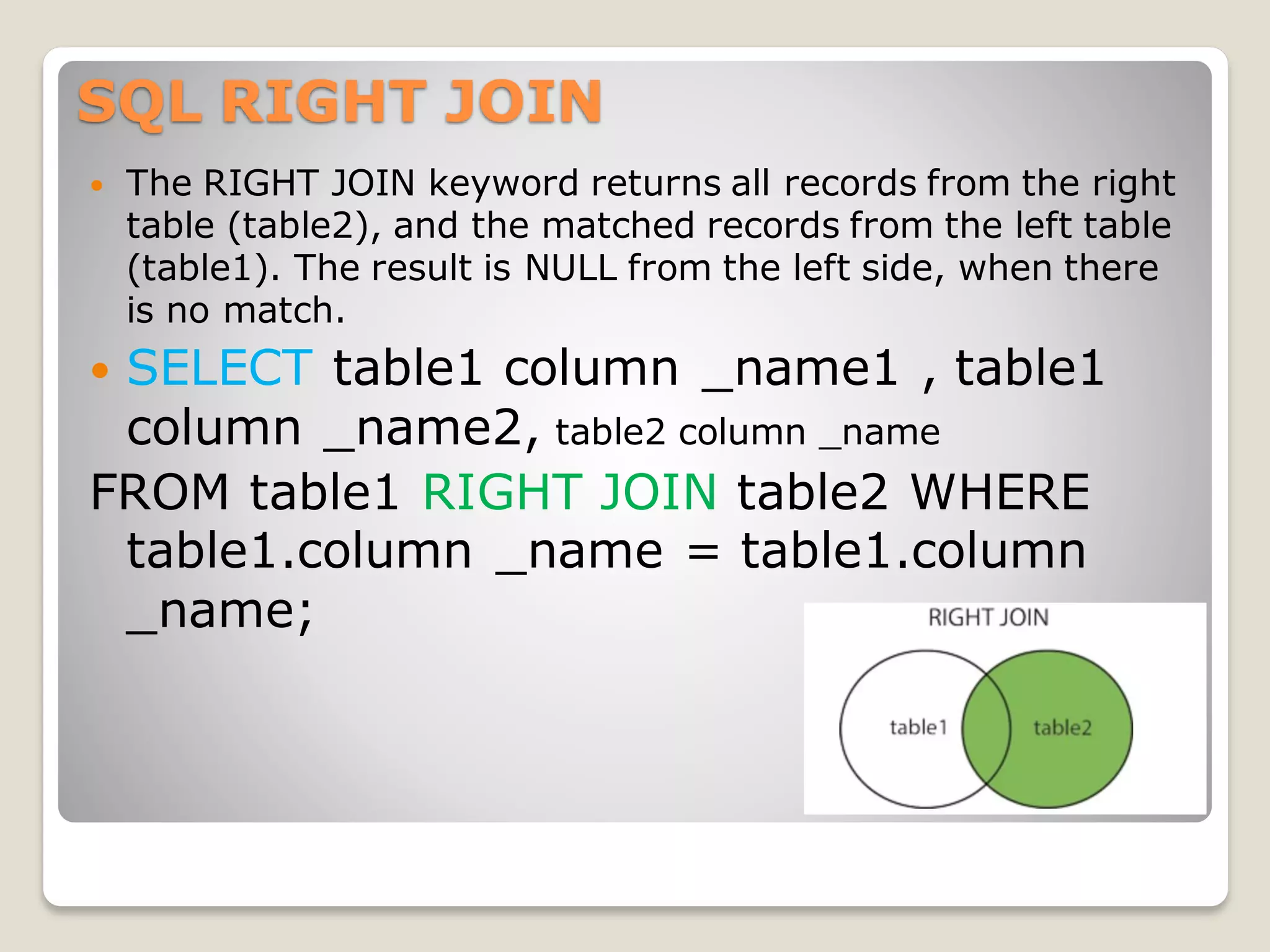 SQL RIGHT JOIN
 The RIGHT JOIN keyword returns all records from the right
table (table2), and the matched records from the left table
(table1). The result is NULL from the left side, when there
is no match.
 SELECT table1 column _name1 , table1
column _name2, table2 column _name
FROM table1 RIGHT JOIN table2 WHERE
table1.column _name = table1.column
_name;
 