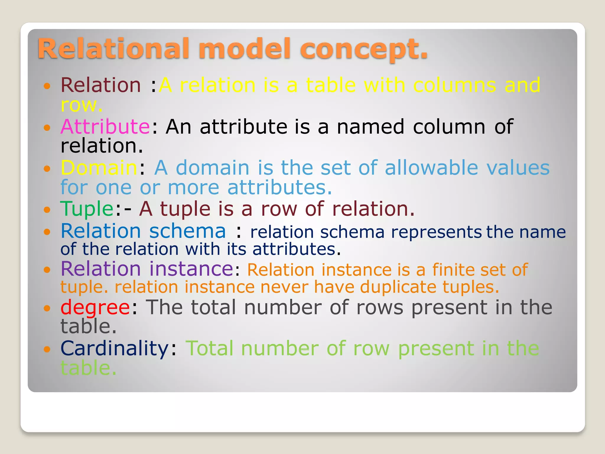 Relational model concept.
 Relation :A relation is a table with columns and
row.
 Attribute: An attribute is a named column of
relation.
 Domain: A domain is the set of allowable values
for one or more attributes.
 Tuple:- A tuple is a row of relation.
 Relation schema : relation schema represents the name
of the relation with its attributes.
 Relation instance: Relation instance is a finite set of
tuple. relation instance never have duplicate tuples.
 degree: The total number of rows present in the
table.
 Cardinality: Total number of row present in the
table.
 