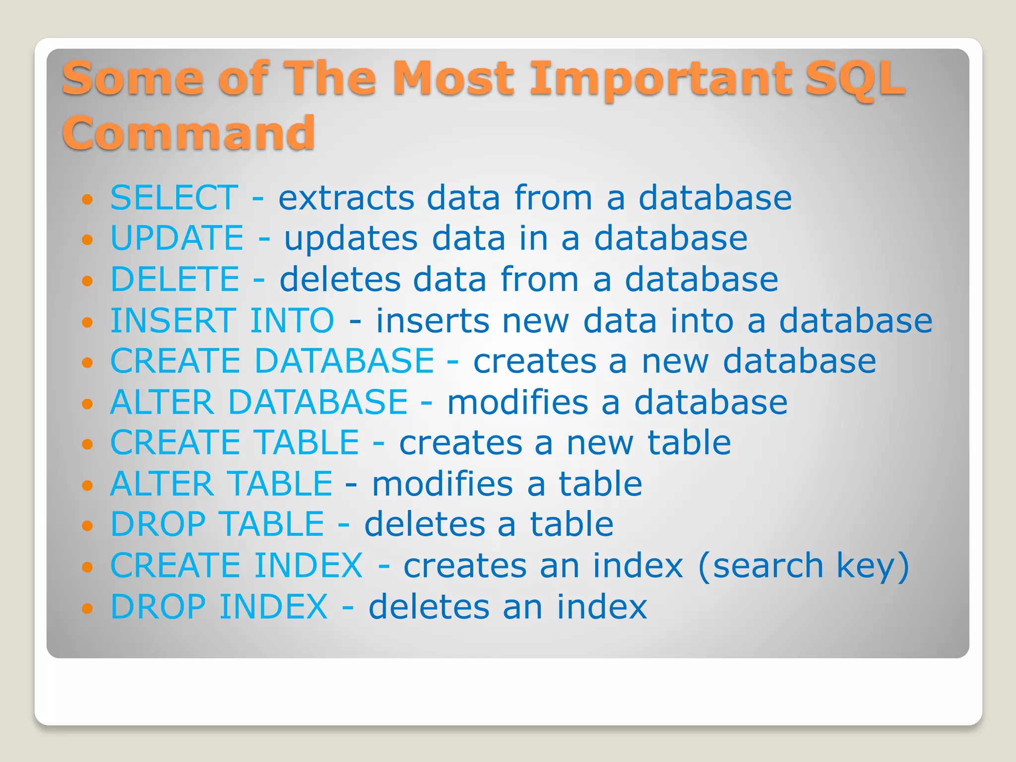 Some of The Most Important SQL
Command
 SELECT - extracts data from a database
 UPDATE - updates data in a database
 DELETE - deletes data from a database
 INSERT INTO - inserts new data into a database
 CREATE DATABASE - creates a new database
 ALTER DATABASE - modifies a database
 CREATE TABLE - creates a new table
 ALTER TABLE - modifies a table
 DROP TABLE - deletes a table
 CREATE INDEX - creates an index (search key)
 DROP INDEX - deletes an index
 