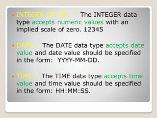  INTEGER OR INT :- The INTEGER data
type accepts numeric values with an
implied scale of zero. 12345
 DATE :- The DATE data type accepts date
value and date value should be specified
in the form: YYYY-MM-DD.
 TIME :- The TIME data type accepts time
value and time value should be specified
in the form: HH:MM:SS.
 
