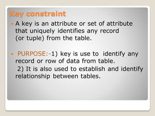 Key constraint
 A key is an attribute or set of attribute
that uniquely identifies any record
(or tuple) from the table.
 PURPOSE:-1) key is use to identify any
record or row of data from table.
2) It is also used to establish and identify
relationship between tables.
 