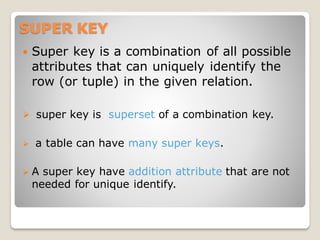 SUPER KEY
 Super key is a combination of all possible
attributes that can uniquely identify the
row (or tuple) in the given relation.
➢ super key is superset of a combination key.
➢ a table can have many super keys.
➢ A super key have addition attribute that are not
needed for unique identify.
 