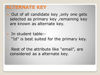 ALTERNATE KEY
 Out of all candidate key ,only one gets
selected as primary key ,remaining key
are known as alternate key.
 In student table:-
o “Id” is best suited for the primary key.
o Rest of the attribute like “email”, are
considered as a alternate key.
 