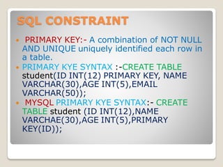 SQL CONSTRAINT
 PRIMARY KEY:- A combination of NOT NULL
AND UNIQUE uniquely identified each row in
a table.
 PRIMARY KYE SYNTAX :-CREATE TABLE
student(ID INT(12) PRIMARY KEY, NAME
VARCHAR(30),AGE INT(5),EMAIL
VARCHAR(50));
 MYSQL PRIMARY KYE SYNTAX:- CREATE
TABLE student (ID INT(12),NAME
VARCHAE(30),AGE INT(5),PRIMARY
KEY(ID));
 