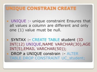 UNIQUE CONSTRAIN CREATE
 UNIQUE :- unique constraint Ensures that
all values a column are different and only
one (1) value must be null.
 SYNTAX :- CREATE TABLE student (ID
INT(12) UNIQUE,NAME VARCHAR(30),AGE
INT(5),EMAIL VARCHAR(50));
 DROP a UNIQUE constrain :- ALTER
TABLE DROP CONSTRAINT UC_student;
 