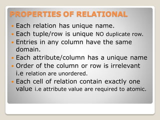 PROPERTIES OF RELATIONAL
 Each relation has unique name.
 Each tuple/row is unique NO duplicate row.
 Entries in any column have the same
domain.
 Each attribute/column has a unique name
 Order of the column or row is irrelevant
i.e relation are unordered.
 Each cell of relation contain exactly one
value i.e attribute value are required to atomic.
 