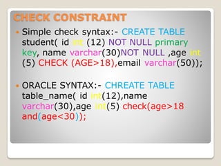 CHECK CONSTRAINT
 Simple check syntax:- CREATE TABLE
student( id int (12) NOT NULL primary
key, name varchar(30)NOT NULL ,age int
(5) CHECK (AGE>18),email varchar(50));
 ORACLE SYNTAX:- CHREATE TABLE
table_name( id int(12),name
varchar(30),age int(5) check(age>18
and(age<30));
 