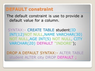 DEFAULT constraint
The default constraint is use to provide a
default value for a column.
SYNTAX:- CREATE TABLE student(ID
INT(12)NOT NULL,NAME VARCHAR(30)
NOT NULL,AGE INT(5) NOT NULL, CITY
VARCHAR(20) DEFAULT “INDORE”);
DROP A DEFAULT SYNTAX:- ALTER TABLE
student ALTER city DROP DEFAULT ;
 