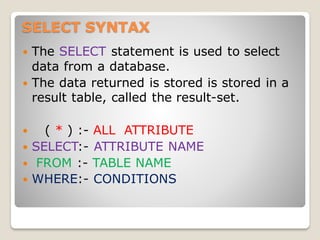 SELECT SYNTAX
 The SELECT statement is used to select
data from a database.
 The data returned is stored is stored in a
result table, called the result-set.
 ( * ) :- ALL ATTRIBUTE
 SELECT:- ATTRIBUTE NAME
 FROM :- TABLE NAME
 WHERE:- CONDITIONS
 