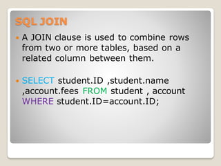 SQL JOIN
 A JOIN clause is used to combine rows
from two or more tables, based on a
related column between them.
 SELECT student.ID ,student.name
,account.fees FROM student , account
WHERE student.ID=account.ID;
 