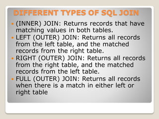 DIFFERENT TYPES OF SQL JOIN
 (INNER) JOIN: Returns records that have
matching values in both tables.
 LEFT (OUTER) JOIN: Returns all records
from the left table, and the matched
records from the right table.
 RIGHT (OUTER) JOIN: Returns all records
from the right table, and the matched
records from the left table.
 FULL (OUTER) JOIN: Returns all records
when there is a match in either left or
right table
 