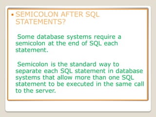  SEMICOLON AFTER SQL
STATEMENTS?
Some database systems require a
semicolon at the end of SQL each
statement.
Semicolon is the standard way to
separate each SQL statement in database
systems that allow more than one SQL
statement to be executed in the same call
to the server.
 