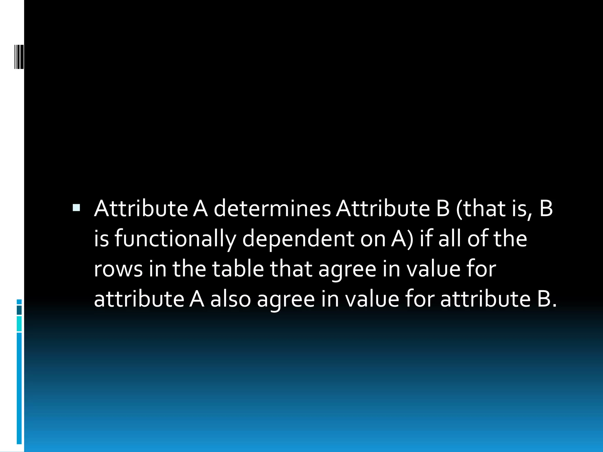  Attribute A determines Attribute B (that is, B
  is functionally dependent on A) if all of the
  rows in the table that agree in value for
  attribute A also agree in value for attribute B.
 