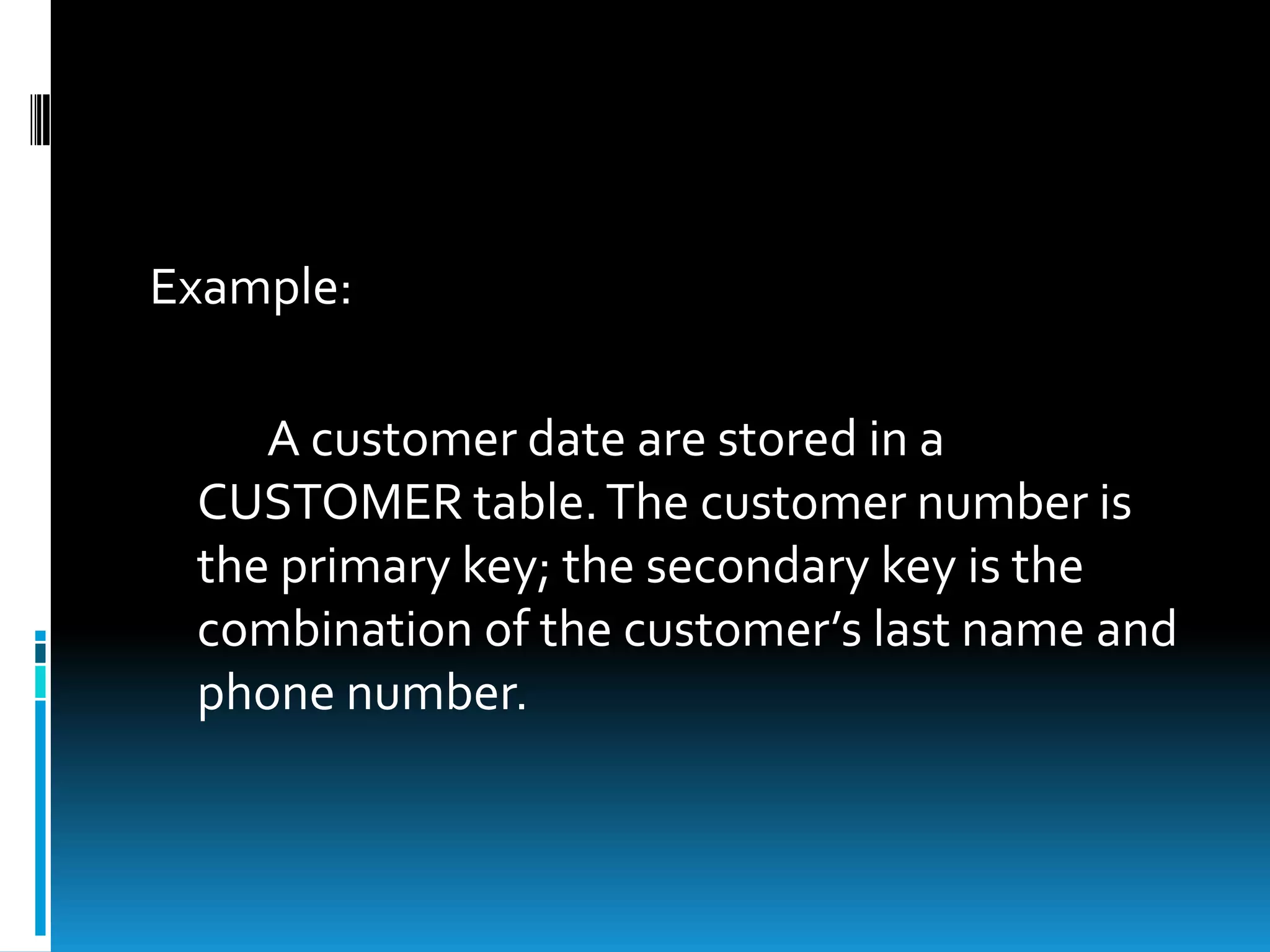 Example:

    A customer date are stored in a
 CUSTOMER table. The customer number is
 the primary key; the secondary key is the
 combination of the customer’s last name and
 phone number.
 